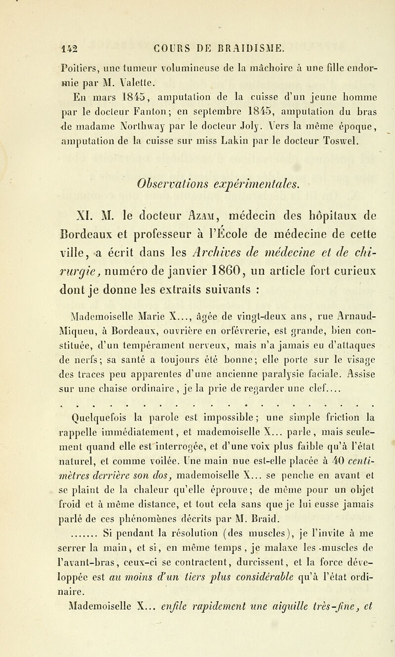 Poitiers, une tumeur volumineuse de la mâchoire à une fille endor- mie par M. Valette. En mars 1845, amputation de la cuisse d'un jeune homme par le docteur Fanton; en septembre 1845, amputation du bras •de madame Northway par le docteur Joly. Vers la même époque, amputation de la cuisse sur miss Lakin par le docteur Toswel. Observations expérimentales. XL M. le docteur Azam, médecin des hôpitaux de Bordeaux et professeur à l'Ecole de médecine de cette ville, a écrit dans les Archives de médecine et de chi- rurgie, numéro de janvier 1860, un article fort curieux dont je donne les extraits suivants : Mademoiselle Marie X..., âgée de vingt-deux ans, rue Arnaud- Miqueu, à Bordeaux, ouvrière en orfèvrerie, est grande, bien con- stituée, d'un tempérament nerveux, mais n'a jamais eu d'attaques de nerfs; sa santé a toujours été bonne; elle porte sur le visage des traces peu apparentes d'une ancienne paralysie faciale. Assise sur une chaise ordinaire , je la prie de regarder une clef Quelquefois la parole est impossible ; une simple friction la rappelle immédiatement, et mademoiselle X... parle, mais seule- ment quand elle est interrogée, et d'une voix plus faible qu'à l'état naturel, et comme voilée. Une main nue est-elle placée à 40 centi- mètres derrière son dos, mademoiselle X... se penche en avant et se plaint de la chaleur qu'elle éprouve; de même pour un objet froid et à même distance, et tout cela sans que je lui eusse jamais parlé de ces phénomènes décrits par M. Braid. Si pendant la résolution (des muscles), je l'invite à me serrer la main, et si, en même temps, je malaxe les -muscles de l'avant-bras, ceux-ci se contractent, durcissent, et la force déve- loppée est au moins d'un tiers plus considérable qu'à l'état ordi- naire. Mademoiselle X... enfile rapidement une aiguille très-fine, et