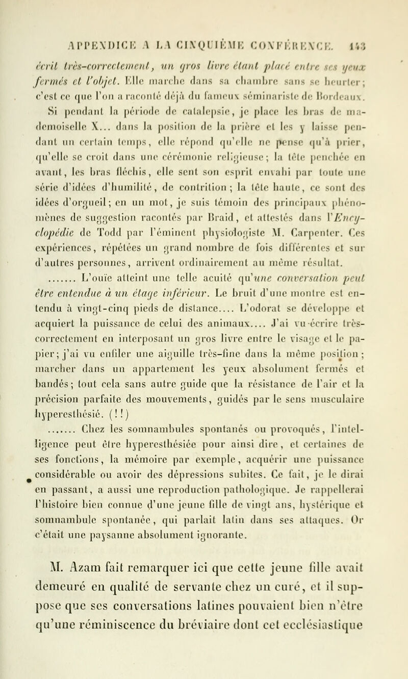 écrit très-correctement, un gros livre étant placé entre a ueua fermés et l'objet. Elle marche dans sa chambre sans se heurter; c'est ce que L'on ;i raconté déjà du fameux séminariste de Bordeaux. Si pendant la période de catalepsie, je place les bras de ma- demoiselle X... dans la position de la prière et les y laisse pen- dant un certain temps, elle répond qu'elle ne Êense qu'à prier, qu'elle se croit dans une cérémonie religieuse; la tête penchée en avant, les liras fléchis, elle sent son esprit envahi par toute une série d'idées d'humilité, de contrition; la tète liante, ce sont des idées d'orgueil ; en nn mot, je suis témoin des principaux phéno- mènes de suggestion racontés par Braid, et attestés dans Y Ency- clopédie de Todd par l'éminent physiologiste M. Larpenler. (les expériences, répétées un grand nombre de fois différentes et sur d'autres personnes, arrivent ordinairement au même résultat. L'ouïe atteint une telle acuité qu'une conversation peut être entendue à un étage inférieur. Le bruit d'une montre est en- tendu à vingt-cinq pieds de dislance L'odorat se développe et acquiert la puissance de celui des animaux l'ai vu-écrire très- corrcctemcnt en interposant un gros livre entre le visage et le pa- pier; j'ai vu enfiler une aiguille très-fine dans la même position; marcher dans un appartement les yeux absolument fermés et bandés; tout cela sans autre guide que la résistance de l'air et la précision parfaite des mouvements, guidés parle sens musculaire byperesthésié. ( ! !) Chez les somnambules spontanés ou provoqués, L'intel- ligence peut être bypereslhésiéc pour ainsi dire, et certaines de ses fonctions, la mémoire par exemple, acquérir une puissance considérable ou avoir des dépressions subites. Ce fait, je le dirai en passant, a aussi une reproduction pathologique. Je rappellerai l'histoire bien connue d'une jeune tille de vingt ans, hystérique et somnambule spontanée, qui parlait latin dans ses attaques. Or c'était une paysanne absolument ignorante. M. Azam fait remarquer ici que cette jeuue fille avait demeuré eu qualité de servante chez un curé, et il sup- pose que ses conversations latines pouvaient bien n'être qu'une réminiscence du bréviaire dont cet ecclésiastique