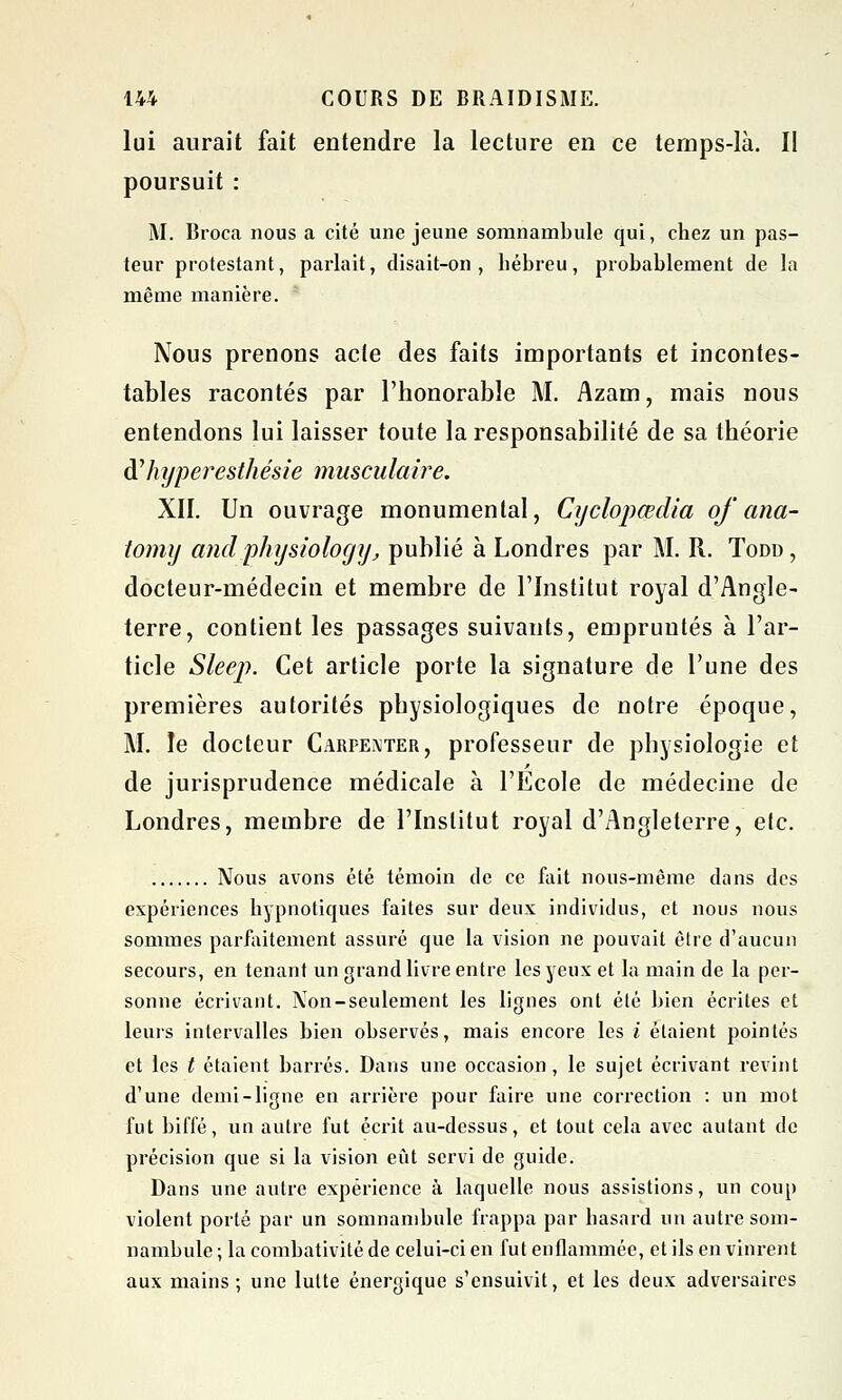 lui aurait fait entendre la lecture en ce temps-là. II poursuit : M. Broca nous a cité une jeune somnambule qui, chez un pas- teur protestant, parlait, disait-on , hébreu, probablement de la même manière. Nous prenons acte des faits importants et incontes- tables racontés par l'honorable M. Azam, mais nous entendons lui laisser toute la responsabilité de sa théorie Aliyperesthésie musculaire. XII. Un ouvrage monumental, Cyclopœdia of ana- tomy and physiology', publié à Londres par M. R. Todd, docteur-médecin et membre de l'Institut royal d'Angle- terre, contient les passages suivants, empruntés à l'ar- ticle Sleej). Cet article porte la signature de l'une des premières autorités physiologiques de notre époque, M. le docteur Carpeivter, professeur de physiologie et de jurisprudence médicale à l'Ecole de médecine de Londres, membre de l'Institut royal d'Angleterre, etc. Nous avons été témoin de ce fait nous-même dans des expériences hypnotiques faites sur deux individus, et nous nous sommes parfaitement assuré que la vision ne pouvait être d'aucun secours, en tenant un grand livre entre les yeux et la main de la per- sonne écrivant. Non-seulement les lignes ont été bien écrites et leurs intervalles bien observés, mais encore les i étaient pointés et les t étaient barrés. Dans une occasion, le sujet écrivant revint d'une demi-ligne en arrière pour faire une correction : un mot fut biffé, un autre fut écrit au-dessus, et tout cela avec autant de précision que si la vision eût servi de guide. Dans une autre expérience à laquelle nous assistions, un coup violent porté par un somnambule frappa par hasard un autre som- nambule ; la combativité de celui-ci en fut enflammée, et ils en vinrent aux mains; une lutte énergique s'ensuivit, et les deux adversaires