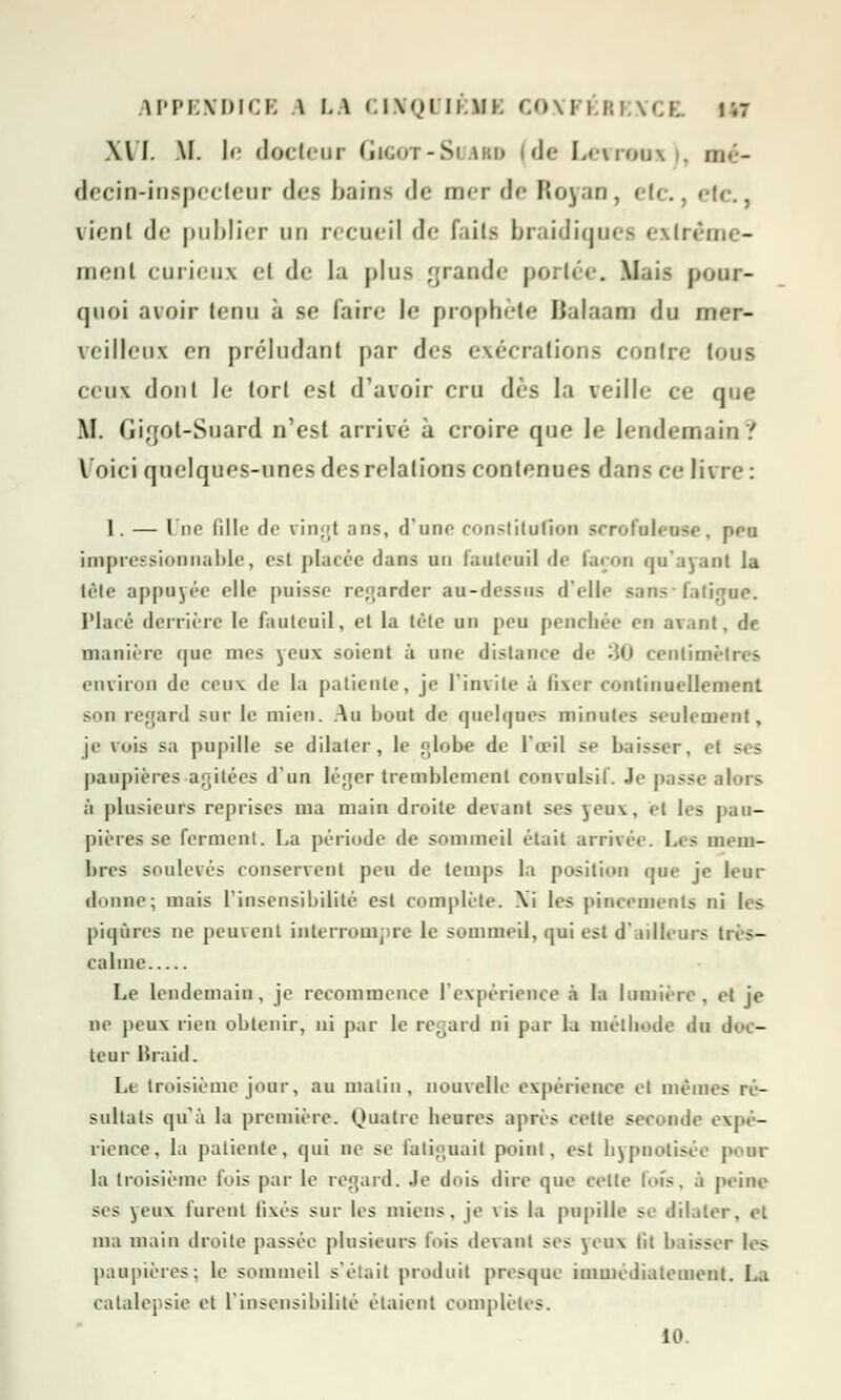 XVI. IL l«' docteur Gigot-Suau (de Levrenx . m decin*inspectenr des bains <lc merde Royan, etc., «•!<■., vi<ni de publier ud recueil de faite braidiques extrême- ment curieux cl de la plus grande porté. . Mais pour- quoi avoir tenu à se faire le prophète Balaam du mer- veilleux en préludant par des exécrations contre tous ceux dont le tort est d'avoir cru dès la veille ce que M. Gigot-Suard n'est arrivé à croire que le lendemain ? Voici quelques-unes des relations contenues dans ce livre: 1. — Une Bile de vingt ans, d'une- constitution serofuleuse, peu impressionnable, est platée dans an fauteuil de façon qu'ayant la tête appuyée elle puisse regarder au-dessus d'elle sans fatij Placé derrière le fauteuil, et la tète un peu penchée en avant, de manière que mes yeux soient à une distance de M) centim. environ de ceux de la patiente, je l'invite à fixer continuellement Sun regard sur le mien. Au bout de quelques minutes seulement, je vois sa pupille se dilater, le «lobe de l'œil se baisser, et paupières .agitées d'un lè;;er tremblement convulsil. Je passe alors à plusieurs reprises ma main droite devant ses yeux, et les pau- pières se ferment. La période de sommeil était arrivée. Les mem- bres soulevés conservent peu de temps la position que je leur donne; mais l'insensibilité est complète. \i les pincements ni les piqûres ne peuvent interrompre le sommeil, qui est d'ailleurs très- calme Le lendemain, je recommence l'expérience à la lumière, et je ne peux rien obtenir, ni par le regard ni par la méthode du doc- teur liraid. Le troisième jour, au malin, nouvelle expérience et mêmes ré- sultats qu'à la première. Quatre heures après celte seconde expé- rience, la patiente, qui ne se fatiguait point, est hypnotisée j>. in- la troisième fuis par le regard. Je dois dire que cette lofs, à peine ses yeux lurent fixés sur les miens, je vis la pupille se dilater, et ma main droite passée plusieurs fois devant ses yeux lit baisser les paupières; le sommeil s'était produit presque immédiatement. La catalepsie et l'insensibilité étaient complètes. 10