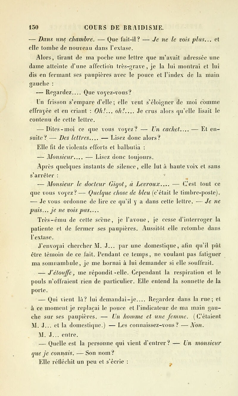 — Dans une chambre. — Que fait-il? — Je ne le vois plus... et elle tombe de nouveau dans l'extase. Alors, tirant de ma poche une lettre que m'avait adressée une dame atteinte d'une affection très-grave, je la lui montrai et lui dis en fermant ses paupières avec le pouce et l'index de la main gauche : — Regardez Que voyez-vous? Un frisson s'empare d'elle; elle veut s'éloigner de moi comme effrayée et en criant : Oh!... oh!.... Je crus alors qu'elle lisait le contenu de cette lettre. — Dites-moi ce que vous voyez? — Un cachet.... — Et en- suite? — Des lettres.... — Lisez donc alors? Elle fit de violents efforts et balbutia : — Monsieur.... — Lisez donc toujours. Après quelques instants de silence, elle lut à haute voix et sans s'arrêter : — Monsieur le docteur Gigot, à Levroux.... — C'est tout ce que vous voyez? — Quelque chose de bleu (c'était le timbre-poste). — Je vous ordonne de lire ce qu'il y a dans cette lettre. — Je ne puis ...je ne vois pas.... Très-ému de cette scène, je l'avoue, je cesse d'interroger la patiente et de fermer ses paupières. Aussitôt elle retombe dans l'extase. J'envoyai chercher M. J... par une domestique, afin qu'il pût être témoin de ce fait. Pendant ce temps, ne voulant pas fatiguer ma somnambule, je me bornai à lui demander si elle souffrait. — J'étouffe, me répondit-elle. Cependant la respiration et le pouls n'offraient rien de particulier. Elle entend la sonnette de la porte. — Qui vient là? lui demandai-je Regardez dans la rue; et à ce moment je replaçai le pouce et l'indicateur de ma main gau- che sur ses paupières. — Un homme et une femme. (C'étaient M. J... et la domestique.) — Les connaissez-vous? —Non. M. J... entre. — Quelle est la personne qui vient d'entrer? — Un monsieur (lue je connais. — Son nom? Elle réfléchit un peu et s'écrie :