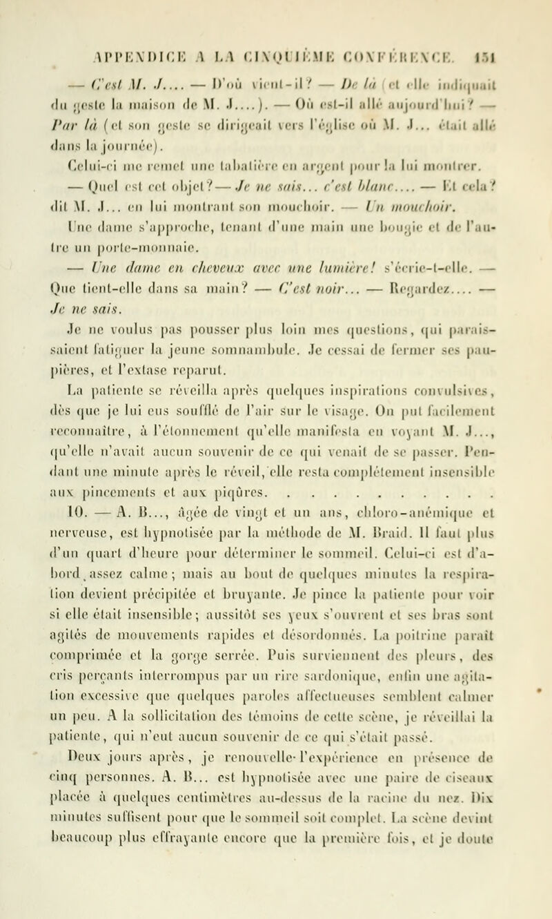 APPENDICE \ 1.1 (,l\'.»Mi,Ml. CONFERENCE |5| — C'est M. ./ — D'où vient-il? — l)< In el elle indiquait du geste la maison de If. •! ). — Où est-il allé aujogrd bui ' Par là (el son geste se dirigeait vers l'église ou M. •!... était allé dans la journée). Celui-ci me remet une tabatière en argent pour !a lui montrer. — Quel i'si cet objet?—Je ne suis... c'est blam — El cela? <lii M. ,1... en lui montrant son mouchoir. - /// mouchoir. Une dame s'approche, tenant d'une main une bougie el de l'.ni- Ire un porte-monnaie* — Une dame en cheveux avee nue lamin-e'. s'écrie-t-elle. Que tient-elle dans sa main? — (l'est noir... — Regardes — Je ne sais. Je no voulus pas pousser plus loin mes questions, nui parais- saient fatiguer la jeune somnambule. .le cessai de fermer ses pau- pières, et l'extase reparut. La patiente se réveilla après quelques inspirations convulsives, <\v* que je lui eus soufflé de l'air sur le visage. Ou put facilement reconnaître, à l'élonnement qu'elle manifesta en voyant M. .!..., qu'elle n'avail aucun souvenir de ce qui venait de se passer. Pen- dant une minute après le réveil, (die resta complètement insensible aux pincements et aux piqûres 10. —A. 1J..., âgée de vingt et un ans, chloro-anémique el nerveuse, est hypnotisée par la méthode de M. Braid. Il faut plus d'un quart d'heure pour déterminer le sommeil. Celui-ci est d'a- bord,assez calme; mais au bout de quelques minutes la respira- lion devient précipitée et bruyante. Je pince la patiente pour voir si elle était insensible; aussitôt ses yeux s'ouvrent cl ses bras sont agités de mouvements rapides cl désordonnés. I.a poitrine paraît comprimée et la gorge serrée. Puis surviennent dr^ pleurs, des cris perçants interrompus par un rire sardonîque, enfin une agita- tion excessive que quelques paroles affectueuses semblent calmer un peu. A la sollicitation des témoins de celte scène, je réveillai la patiente, qui n'eut aucun souvenir de ce qui s'était passé. Deux jours après, je renouvelle*l'expérience en présence de cinq personnes. A. 15... est hypnotisée avec une paire de ciseaux placée à quelques centimètres au-dessus de la racine du nez. IHx minutes suffisent pour (pie le sommeil soit complet. I.a scène devint beaucoup plus effrayante encore que la première fois, cl je doute