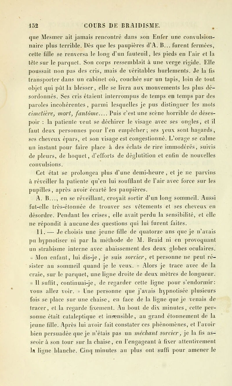 que Mesmer ait jamais rencontré dans son Enfer une convulsion- naire plus terrible. Dès que les paupières d'A. B... furent fermées, cette fille se renversa le long d'un fauteuil, les pieds en l'air et la tète sur le parquet. Son corps ressemblait à une verge rigide. Elle poussait non pas des cris, mais de véritables hurlements. Je la fis transporter dans un cabinet où, couchée sur un tapis, loin de tout objet qui put la blesser, elle se livra aux mouvements les plus dé- sordonnés. Ses cris étaient interrompus de temps en temps par des paroles incohérentes, parmi lesquelles je pus distinguer les mots cimetière, mort, fantôme Puis c'est une scène horrible de déses- poir : la patiente veut se déchirer le visage avec ses ongles, et il faut deux personnes pour l'en empêcher; ses yeux sont hagards, ses cheveux épars, et son visage est congestionné. L'orage se calme un instant pour faire place à des éclats de rire immodérés, suivis de pleurs, de hoquet, d'efforts de déglutition et enfin de nouvelles convulsions. Cet état se prolongea plus d'une demi-heure, et je ne parvins à réveiller la patiente qu'en lui soufflant de l'air avec force sur les pupilles, après avoir écarté les paupières. A. B..., en se réveillant, croyait sortir d'un long sommeil. Aussi fut-elle très-êtonnée de trouver ses vêtements et ses cheveux en désordre. Pendant les crises, elle avait perdu la sensibilité, et elle ne répondit à aucune des questions qui lui furent faites. 11. — Je choisis une jeune fille de quatorze ans que je n'avais pu hypnotiser ni par la méthode de M. Braid ni en provoquant un strabisme interne avec abaissement des deux globes oculaires. « Mon enfant, lui dis-je, je suis sorcier, et personne ne peut ré- sister au sommeil quand je le veux. » Alors je trace avec de la craie, sur le parquet, une ligne droite de deux mètres de longueur. t< Il suffit, continuai-je, de regarder cette ligne pour s'endormir: vous allez voir. » Une personne que j'avais hypnotisée plusieurs fois se place sur une chaise, en face de la ligne que je venais de Iracer, et la regarde fixement. Au bout de dix minutes, cette per- sonne était cataleptique et insensible, au grand étonnement de la jeune fille. Après lui avoir fait constater ces phénomènes, et l'avoir bien persuadée que je n'étais pas un méchant sorcier, je la fis as- seoir à son tour sur la chaise, en l'engageant à fixer attentivement la ligne blanche. Cinq minutes au plus ont suffi pour amener le