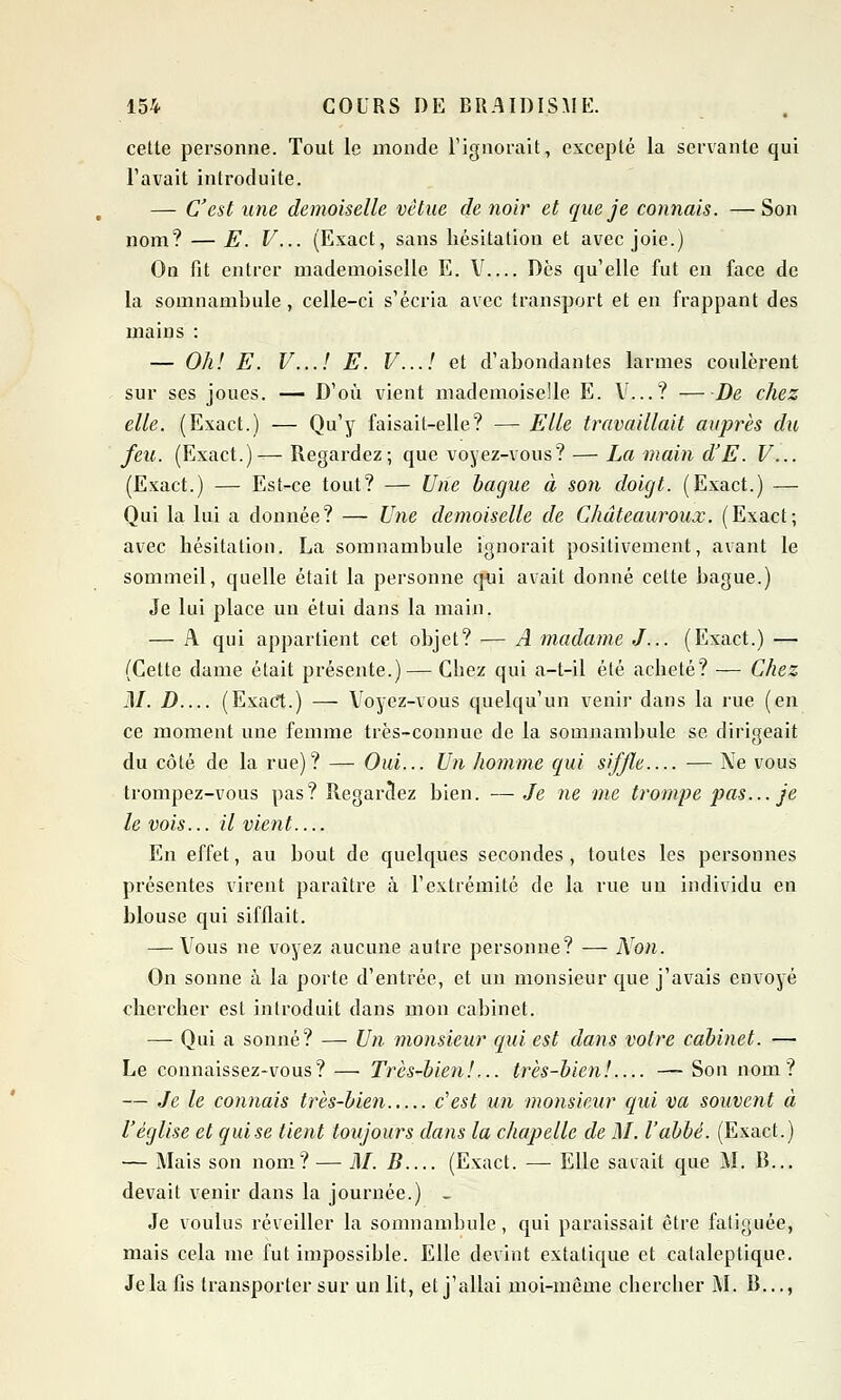 cette personne. Tout le monde l'ignorait, excepté la servante qui l'avait introduite. — C'est une demoiselle vêtue de noir et que je connais. —Son nom? — E. V... (Exact, sans hésitation et avec joie.) On fit entrer mademoiselle E. V Dès qu'elle fut en face de la somnambule, celle-ci s'écria avec transport et en frappant des mains : — Oh! E. V...I E. V...I et d'abondantes larmes coulèrent sur ses joues. — D'où vient mademoiselle E. V...? De chez elle. (Exact.) — Qu'y faisait-elle? — Elle travaillait auprès du feu. (Exact.)— Regardez; que voyez-vous? — La main d'E. V... (Exact.) — Est-ce tout? — Une bague à son doigt. (Exact.) —■ Qui la lui a donnée? — Une demoiselle de Châteauroux. (Exact; avec hésitation. La somnambule ignorait positivement, avant le sommeil, quelle était la personne qui avait donné cette bague.) Je lui place un étui dans la main. — A qui appartient cet objet? — A madame J... (Exact.) — (Cette dame était présente.)— Cbez qui a-t-il été acheté? — Chez M. D (Exact.) — Voyez-vous quelqu'un venir dans la rue (en ce moment une femme très-connue de la somnambule se dirigeait du côté de la rue)? — Oui... Un homme qui siffle — Ne vous trompez-vous pas? Regardez bien. —Je ne me trompe pas... je le vois... il vient En effet, au bout de quelques secondes, toutes les personnes présentes virent paraître à l'extrémité de la rue un individu en blouse qui sifflait. — Vous ne voyez aucune autre personne? — Non. On sonne à la porte d'entrée, et un monsieur que j'avais envoyé chercher est introduit dans mon cabinet. —■ Qui a sonné? — Un monsieur qui est dans votre cabinet. — Le connaissez-vous? — Très-bien!... très-bien! — Son nom? — Je le connais très-bien c'est un monsieur qui va souvent à l'église et quise tient toujours dans la chapelle de M. l'abbé. (Exact.) — Mais son nom? — M. B (Exact. — Elle savait que M. B... devait venir dans la journée.) _ Je voulus réveiller la somnambule, qui paraissait être fatiguée, mais cela me fut impossible. Elle devint extatique et cataleptique. Je la fis transporter sur un lit, et j'allai moi-même cbercher M. B...,