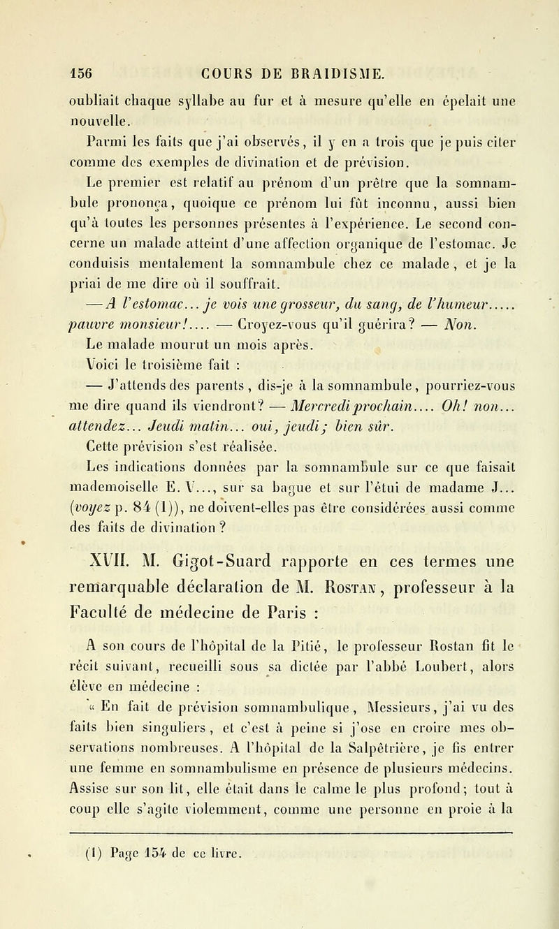 oubliait chaque syllabe au fur et à mesure qu'elle eu épelait une nouvelle. Parmi les faits que j'ai observés, il y en a trois que je puis citer comme des exemples de divination et de prévision. Le premier est relatif au prénom d'un prêtre que la somnam- bule prononça, quoique ce prénom lui fût inconnu, aussi bien qu'à toutes les personnes présentes à l'expérience. Le second con- cerne un malade atteint d'une affection organique de l'estomac. Je conduisis mentalement la somnambule chez ce malade , et je la priai de me dire où il souffrait. — A l'estomac... je vois une grosseur, du sang, de l'humeur pauvre monsieur! — Croyez-vous qu'il guérira? — Non. Le malade mourut un mois après. Voici le troisième fait : — J'attends des parents, dis-je à la somnambule, pourriez-vous me dire quand ils viendront? — Mercredi prochain Oh! non... attendez... Jeudi matin... oui, jeudi; bien sûr. Cette prévision s'est l'éalisée. Les indications données par la somnambule sur ce que faisait mademoiselle E. V..., sur sa bague et sur l'étui de madame J... (voyez p. 84 (1)), ne doivent-elles pas être considérées aussi comme des faits de divination ? XVII. M. Gigot-Suard rapporte en ces termes une remarquable déclaration de M. Rostan, professeur à la Faculté de médecine de Paris : A son cours de l'hôpital de la Pitié, le professeur Rostan fit le récit suivant, recueilli sous sa dictée par l'abbé Loubert, alors élève en médecine : « En fait de prévision somnambulique, Messieurs, j'ai vu des faits bien singuliers , et c'est à peine si j'ose en croire mes ob- servations nombreuses. A l'hôpital de la Salpêtrière, je fis entrer une femme en somnambulisme en présence de plusieurs médecins. Assise sur son lit, elle était dans le calme le plus profond; tout à coup elle s'agite violemment, comme une personne en proie à la (1) Page 154 de ce livre.