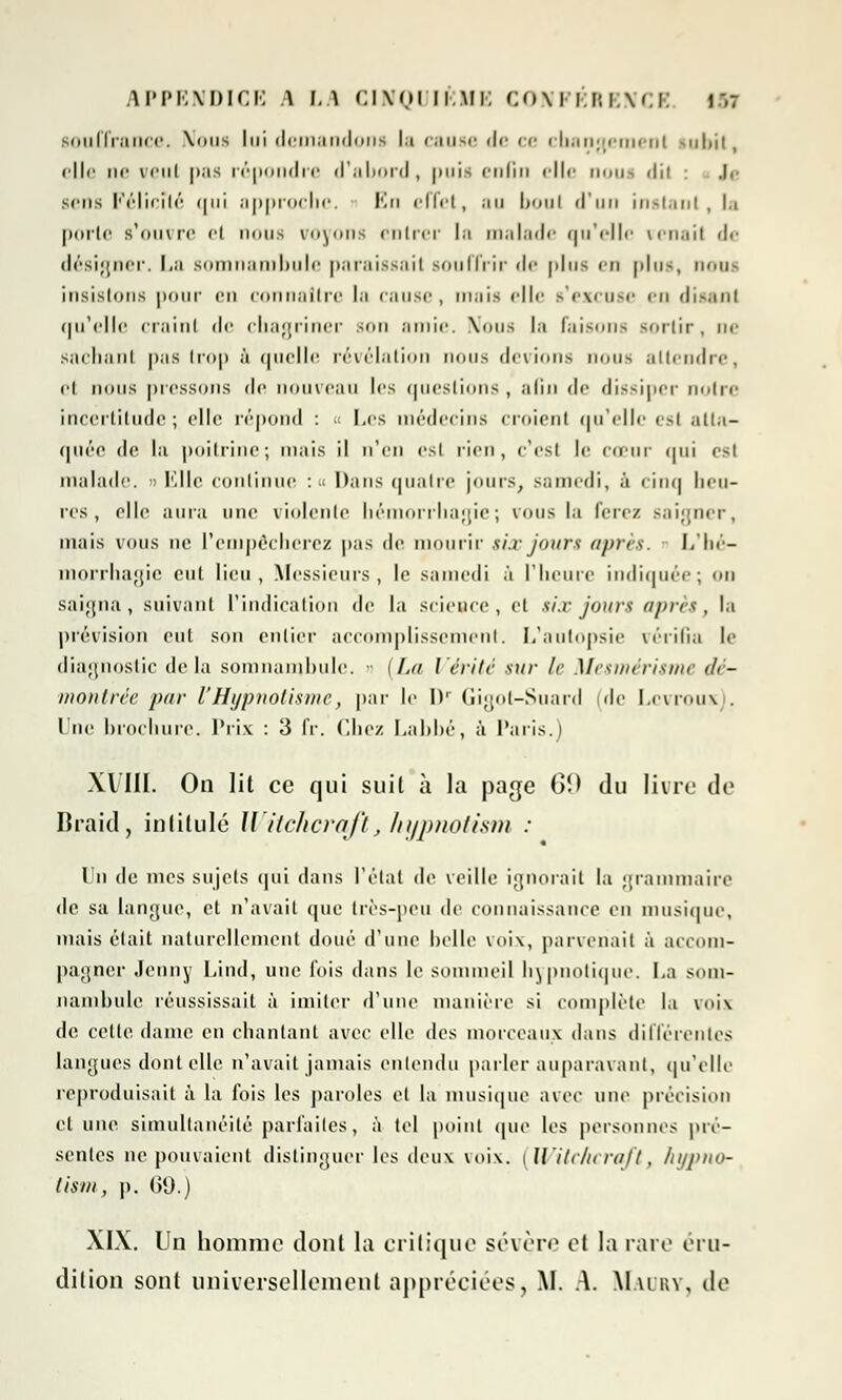 souffrance. Nous lui demandons la cause de ce changement subit, elle ne vrui pas répondre d'abord, puis enfin elle nous dil : Ji sens Félicité qui approche. En effet, au boni d'un instant, la porte s'ouvre et nous voyons entrer In malade qu'elle tenait de désigner. La somnambule paraissait souffrir de plus en |»In<, nous insistons pour en connaître la cause, mais elle s'excuse en disant qu'elle craint de chagriner son amie. Nous la faisons sortir, ne sachant pas trop à quelle révélation nous (levions nous attendre, et nous pressons de nouveau les questions , afin de dissiper notre incertitude; elle répond : « Les médecins croient qu'elle est atta- quée de la poitrine; mais il n'en est rien, e'esl le CŒUr qui est malade. » Mlle continue : < Dans quatre jours, samedi, à cinq heu- res , elle aura une violente héinorrha;>ie ; vous la ferez saigner, mais vous ne l'empêcherez pas de mourir six jours après. Llié- morrhagie cul lieu, Messieurs, le samedi à l'heure indiquée; on saigna, suivant L'indication de la science, et six jours après, la prévision eut son entier accomplissement. L'autopsie vérifia le diagnostic delà somnambule. - [La Vérité sur le Mesmérisme dé- montrée par l'Hypnotisme, par le Dr Gigot-Suard de Lcvroux . I ne brochure. Prix : 3 IV. Chez Labbé, à Paris.) Xl'III. On lit ce qui suit à la page 60 du livre de Braid, intitulé Witcïicrqft, hypnotism : Un de mes sujets qui dans l'état de veille ignorait la grammaire de sa langue, et n'avait que très-peu de connaissance en musique, mais était naturellement doué d'une belle voix, parvenait à accom- pagner Jenny Lind, une fois dans le sommeil hypnotique. La som- nambule réussissait à imiter d'une manière si complète la voix de cette dame en chantant avec elle des morceaux dans différentes langues dont elle n'avait jamais entendu parler auparavant, qu'elle reproduisait à la fois les paroles et la musique avec une précision cl une simultanéité parfaites, à tel point «pie les personnes pré- sentes ne pouvaient distinguer les deux voix. | Witc/icraft, /ii/j>iio- tism, p. 09.) XIX. Un homme dont la critique sévère et la rare éru- dition sont universellement appréciées, M. A. M.uuv, de