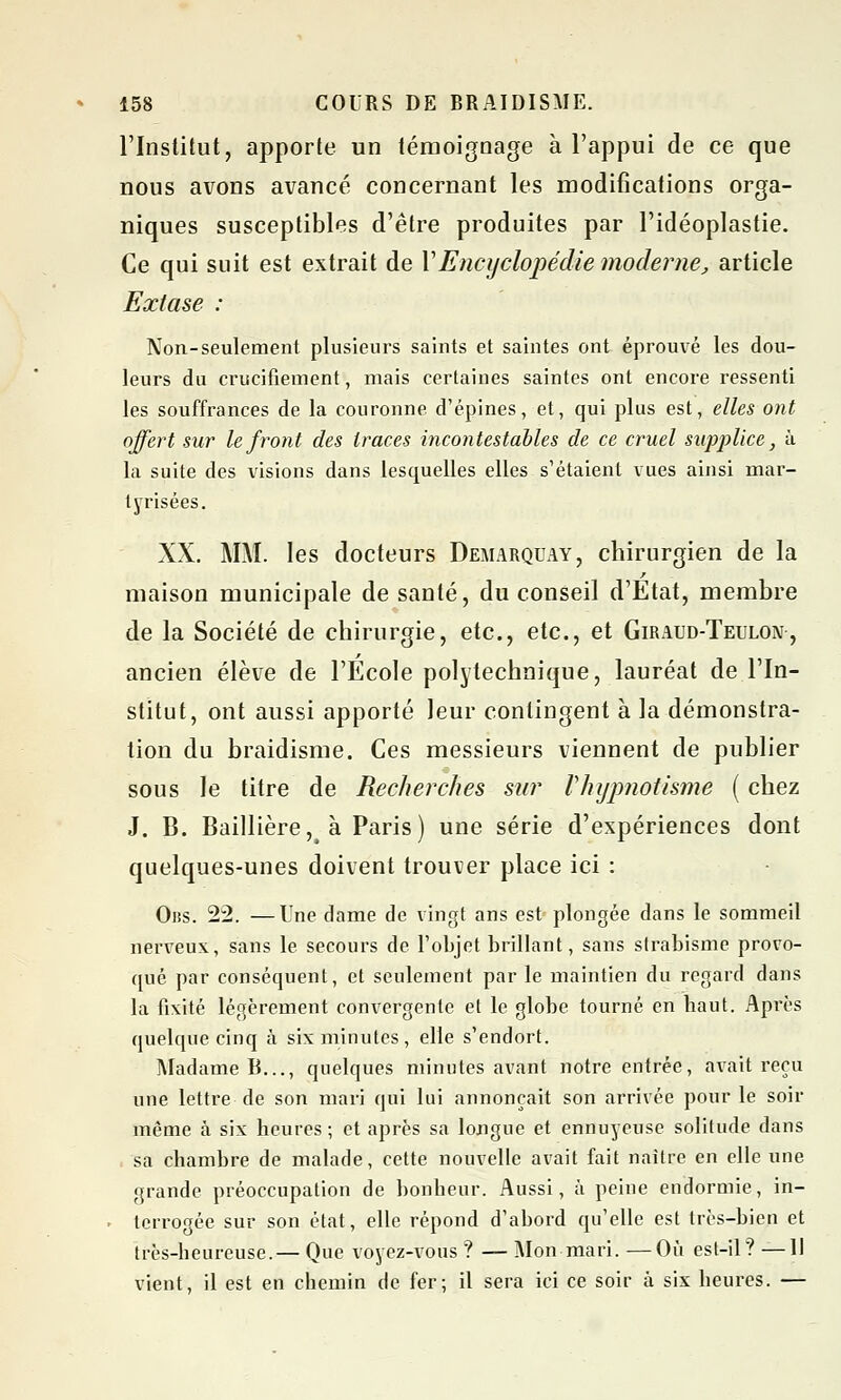 l'Institut, apporte un témoignage à l'appui de ce que nous avons avancé concernant les modifications orga- niques susceptibles d'être produites par l'idéoplastie. Ce qui suit est extrait de VEncyclopédie moderne, article Extase : Non-seulement plusieurs saints et saintes ont éprouvé les dou- leurs du crucifiement, mais certaines saintes ont encore ressenti les souffrances de la couronne, d'épines, et, qui plus est, elles ont offert sur le front des traces incontestables de ce cruel supplice, à la suite des visions dans lesquelles elles s'étaient vues ainsi mar- tyrisées. XX. MM. les docteurs Demarquay, chirurgien de la maison municipale de santé, du conseil d'Etat, membre de la Société de chirurgie, etc., etc., et Giraud-Teulon , ancien élève de l'Ecole polytechnique, lauréat de l'In- stitut, ont aussi apporté leur contingent à la démonstra- tion du braidisme. Ces messieurs viennent de publier sous le titre de Recherches sur l'hypnotisme ( chez J. B. Baillière,é à Paris) une série d'expériences dont quelques-unes doivent trouver place ici : Oiss. 22. —Une dame de vingt ans est plongée dans le sommeil nerveux, sans le secours de l'objet brillant, sans strabisme provo- qué par conséquent, et seulement par le maintien du regard dans la fixité légèrement convergente et le globe tourné en haut. Après quelque cinq à six minutes, elle s'endort. Madame B..., quelques minutes avant notre entrée, avait reçu une lettre de son mari qui lui annonçait son arrivée pour le soir même à six heures; et après sa longue et ennuyeuse solitude dans sa chambre de malade, cette nouvelle avait fait naître en elle une grande préoccupation de bonheur. Aussi, à peine endormie, in- terrogée sur son état, elle répond d'abord qu'elle est très-bien et très-heureuse.— Que voyez-vous ? — Mon mari. —Où est-il? —Il vient, il est en chemin de fer; il sera ici ce soir à six heures. —