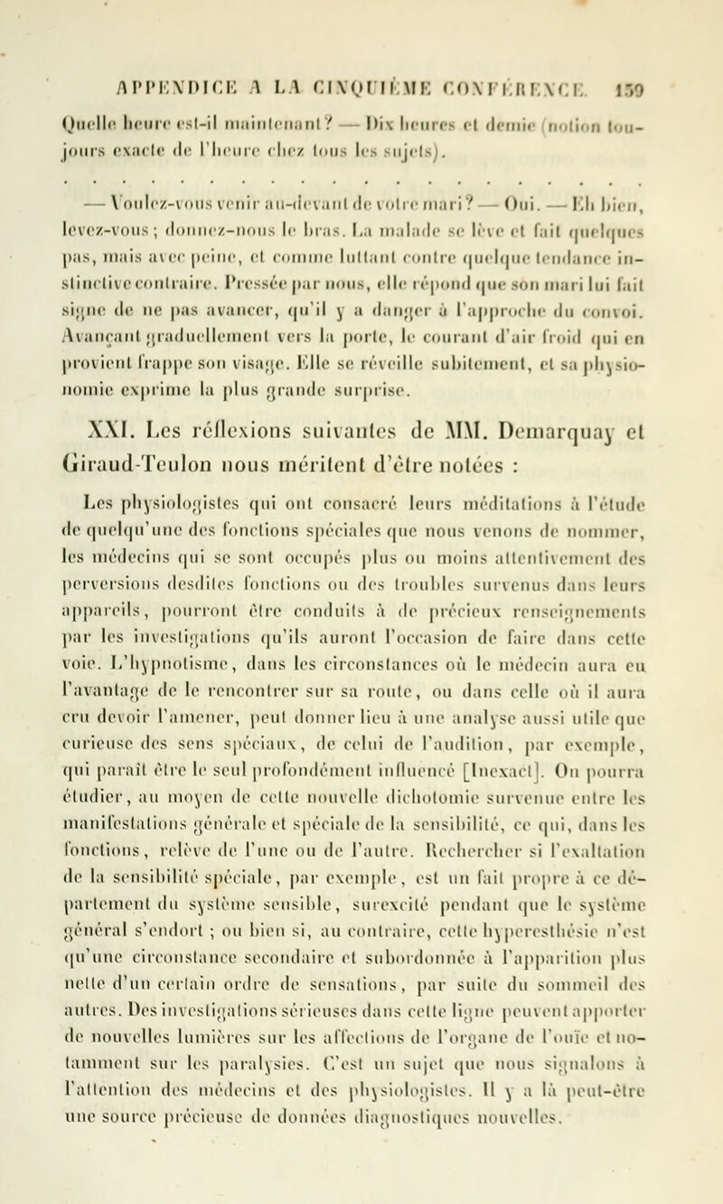 Quelle heure est-il maintenanl '. I>ix bearei el demie notion lou- jrnirs exacle de L'heure chez ions les sujets). — Voulez-vous venir au-devant de votre mari? - Oui. -— Eh bien, levez-vous ; donnez-nous le bras. La malade Be lève et fait quelqu* - l>iis, mais avec peine, et comme luttant contre quelque tendance in- stinctive contraire. Pressée par nous, elle répond que son mari lui l.iii signe de ne pas avancer, qu'il y a danger à l'approche du convoi. Avançant graduellement vers la porte, le courant d'air froid qui en provient frappe son visage. Elle se réveille subitement, et sa physio- nomie exprime la plus grande surprise. XXI. Les réflexions suivantes de MM. Demarquav cl Giraud-Teulon nous méritent d'être notées : Les physiologistes qui ont consacré leurs méditations à l'étude de quelqu'une des fonctions spéciales que nous venons de nommer, les médecins qui se sont occupés plus ou moins attentivement des perversions desdiles fonctions ou (\c> troubles survenus dans leurs appareils, pourront être conduits à de précieux renseignements par les investigations qu'ils auront l'occasion de faire dans cette voie. L'hypnotisme, dans les circonstances où le médecin aura eu l'avantage de le rencontrer sur sa roule, OU dans celle où il aura cru devoir ramener, peut donner lieu à une analyse aussi utile que curieuse des sens spéciaux, de celui de l'audition, par exemple, qui paraît être le seul profondément influencé [Inexact]. On pourra étudier, au moyen de celte nouvelle dichotomie survenue entre les manifestations générale et spéciale de la sensibilité, ce qui, dans les fonctions, relève de l'une ou de l'autre. Rechercher si l'exaltation de la sensibilité spéciale, par exemple, est un l'ail propre à ce dé- parlement du système sensible, surexcité pendant (pie le système général s'endort ; ou bien si, au contraire, cettehyperesthésie n'est qu'une circonstance secondaire el subordonnée à l'apparition plus nette d'un certain ordre de sensations, par suite du sommeil tics autres. Des investigations sérieuses dans celle ligne peuvent apporter de nouvelles lumières sur les affections de l'organe de l'ouïe et no- tamment sur les paralysies. C'est un sujet que nous signalons à l'attention des médecins el des physiologistes. Il ) a là peut-être nue source précieuse de données diagnostiques nouvelles.