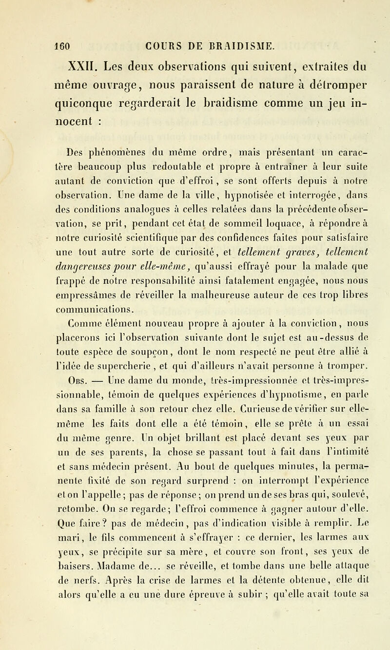 XXII. Les deux observations qui suivent, extraites du même ouvrage, nous paraissent de nature à détromper quiconque regarderait le braidisme comme un jeu in- nocent : Des phénomènes du même ordre, mais présentant un carac- tère beaucoup plus redoutable et propre à entraîner à leur suite autant de conviction que d'effroi, se sont offerts depuis à notre observation. Une dame de la ville, hypnotisée et interrogée, dans des conditions analogues à celles relatées dans la précédente obser- vation, se prit, pendant cet état de sommeil loquace, à répondre à notre curiosité scientifique par des confidences faites pour satisfaire une tout autre sorte de curiosité, et tellement graves, tellement dangereuses pour elle-même, qu'aussi effrayé pour la malade que frappé de notre responsabilité ainsi fatalement engagée, nous nous empressâmes de réveiller la malheureuse auteur de ces trop libres communications. Comme élément nouveau propre à ajouter à la conviction, nous placerons ici l'observation suivante dont le sujet est au-dessus de toute espèce de soupçon, dont le nom respecté ne peut être allié à l'idée de supercherie , et qui d'ailleurs n'avait personne à tromper. Obs. — Une dame du monde, très-impressîonnée et très-impres- sionnable, témoin de quelques expériences d'hypnotisme, en parle dans sa famille à son retour chez elle. Curieuse de vérifier sur elle- même les faits dont elle a été témoin, elle se prête à un essai du même genre. Un objet brillant est placé devant ses yeux par un de ses parents, la chose se passant tout à fait dans l'intimité et sans médecin présent. Au bout de quelques minutes, la perma- nente fixité de son regard surprend : on interrompt l'expérience et on l'appelle; pas de réponse; on prend un de ses bras qui, soulevé, retombe. On se regarde; l'effroi commence à gagner autour d'elle. Que faire? pas de médecin, pas d'indication visible à remplir. Le mari, le fils commencent à s'effrayer : ce dernier, les larmes aux yeux, se précipite sur sa mère, et couvre son front, ses yeux de baisers. Madame de... se réveille, et tombe dans une belle attaque de nerfs. Après la crise de larmes et la détente obtenue, elle dit alors qu'elle a eu une dure épreuve à subir ; qu'elle avait toute sa