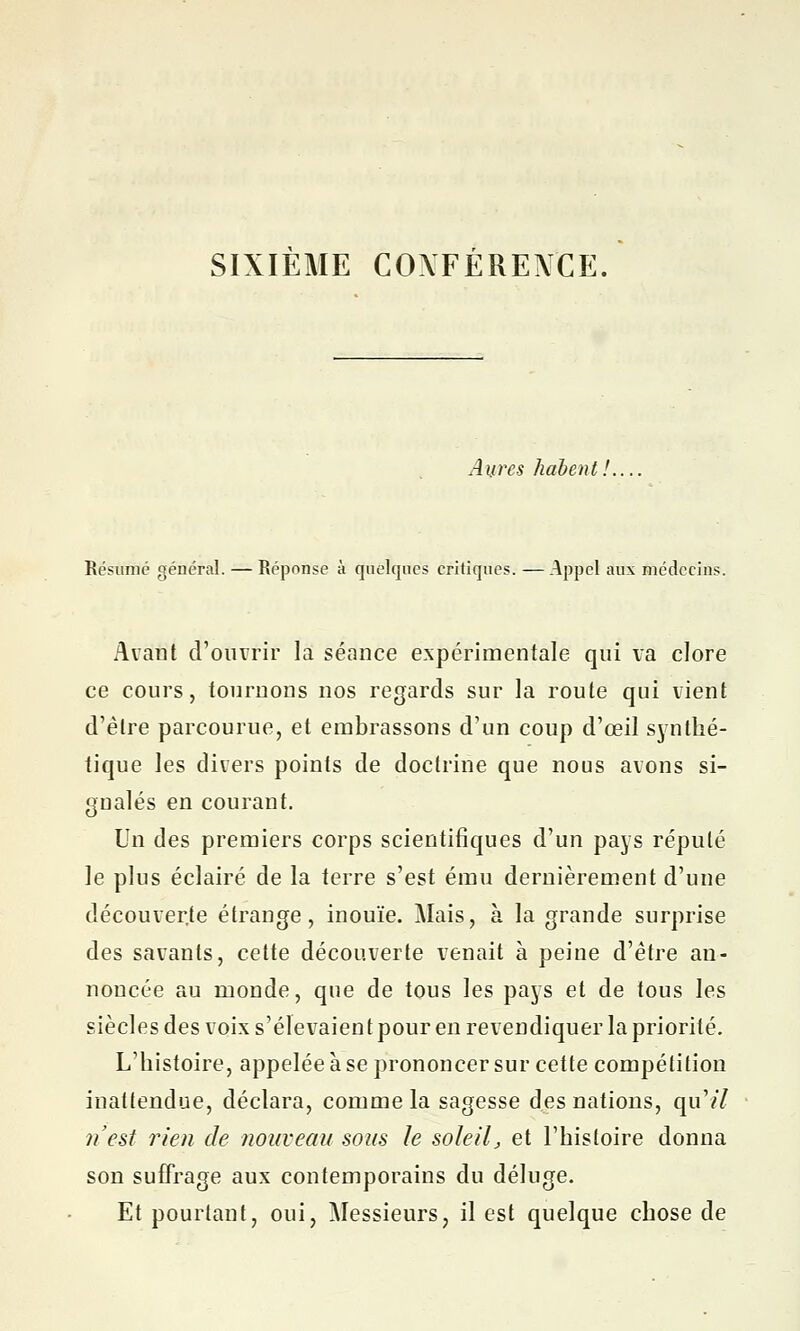 SIXIEME COXFERENCE. Aurcs liaient. Résumé général. — Réponse à quelques critiques. —Appel aux médecins. Avant d'ouvrir la séance expérimentale qui va clore ce cours, tournons nos regards sur la route qui vient d'être parcourue, et embrassons d'un coup d'œil synthé- tique les divers points de doctrine que nous avons si- gnalés en courant. Un des premiers corps scientifiques d'un pays réputé le plus éclairé de la terre s'est ému dernièrement d'une découverte étrange, inouïe. Mais, à la grande surprise des savants, cette découverte venait à peine d'être an- noncée au monde, que de tous les pays et de tous les siècles des voix s'élevaient pour en revendiquer la priorité. L'histoire, appelée à se prononcer sur cette compétition inattendue, déclara, comme la sagesse des nations, qu'il n'est rien de nouveau sous le soleil, et l'histoire donna son suffrage aux contemporains du déluge. Et pourtant, oui, Messieurs, il est quelque chose de