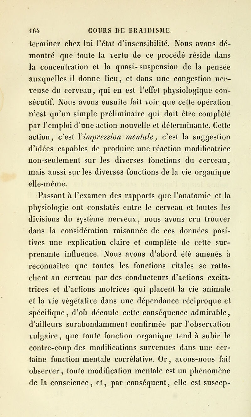 terminer chez lui l'état d'insensibilité. Nous avons dé- montré que toute la vertu de ce procédé réside dans la concentration et la quasi-suspension de la pensée auxquelles il donne lieu, et dans une congestion ner- veuse du cerveau, qui en est l'effet physiologique con- sécutif. Nous avons ensuite fait voir que cette opération n'est qu'un simple préliminaire qui doit être complété par l'emploi d'une action nouvelle et déterminante. Cette action, c'est Vimpression mentale, c'est la suggestion d'idées capables de produire une réaction modificatrice non-seulement sur les diverses fonctions du cerveau, mais aussi sur les diverses fonctions de la vie organique elle-même. Passant à l'examen des rapports que l'anatomie et la physiologie ont constatés entre le cerveau et toutes les divisions du système nerveux, nous avons cru trouver dans la considération raisonnée de ces données posi- tives une explication claire et complète de cette sur- prenante influence. Nous avons d'abord été amenés à reconnaître que toutes les fonctions vitales se ratta- chent au cerveau par des conducteurs d'actions excita- trices et d'actions motrices qui placent la vie animale et la vie végétative dans une dépendance réciproque et spécifique, d'où découle cette conséquence admirable, d'ailleurs surabondamment confirmée par l'observation vulgaire, que toute fonction organique tend à subir le contre-coup des modifications survenues dans une cer- taine fonction mentale corrélative. Or, avons-nous fait observer, toute modification mentale est un phénomène de la conscience, et, par conséquent, elle est suscep-