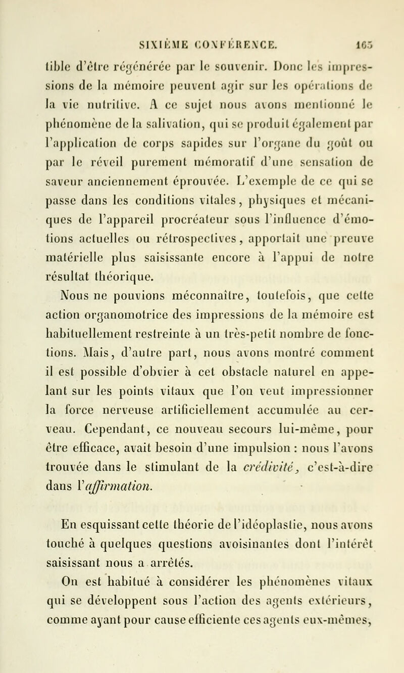 tible d'être régénérée pur le souvenir. Doue les impres- sions de la mémoire peuvent agir sur les opérations de la vie nutritive. A ce sujet nous avons mentionné le phénomène de la salivation, qui se produit également par l'application de corps sapides sur l'organe du goût ou par le réveil purement mémoratif d'une sensation de saveur anciennement éprouvée. L'exemple de ce qui se passe dans les conditions vitales, physiques et mécani- ques de l'appareil procréateur sous l'influence d'émo- tions actuelles ou rétrospectives, apportait une preuve matérielle plus saisissante encore à l'appui de notre résultat théorique. Nous ne pouvions méconnaître, toutefois, que celte action organomotrice des impressions de la mémoire est habituellement restreinte à un très-petit nombre de fonc- tions. Mais, d'autre part, nous avons montré comment il est possible d'obvier à cet obstacle naturel en appe- lant sur les points vitaux que l'on veut impressionner la force nerveuse artificiellement accumulée au cer- veau. Cependant, ce nouveau secours lui-même, pour être efficace, avait besoin d'une impulsion : nous l'avons trouvée dans le stimulant de la crédivité, c'est-à-dire dans Yajprmation. En esquissant cette théorie de Pidéoplaslie, nous avons touché à quelques questions avoisinanles dont l'intérêt saisissant nous a arrêtés. On est habitué à considérer les phénomènes vitaux qui se développent sous l'action des agents extérieurs, comme ayant pour cause efficiente ces agents eux-mêmes-,