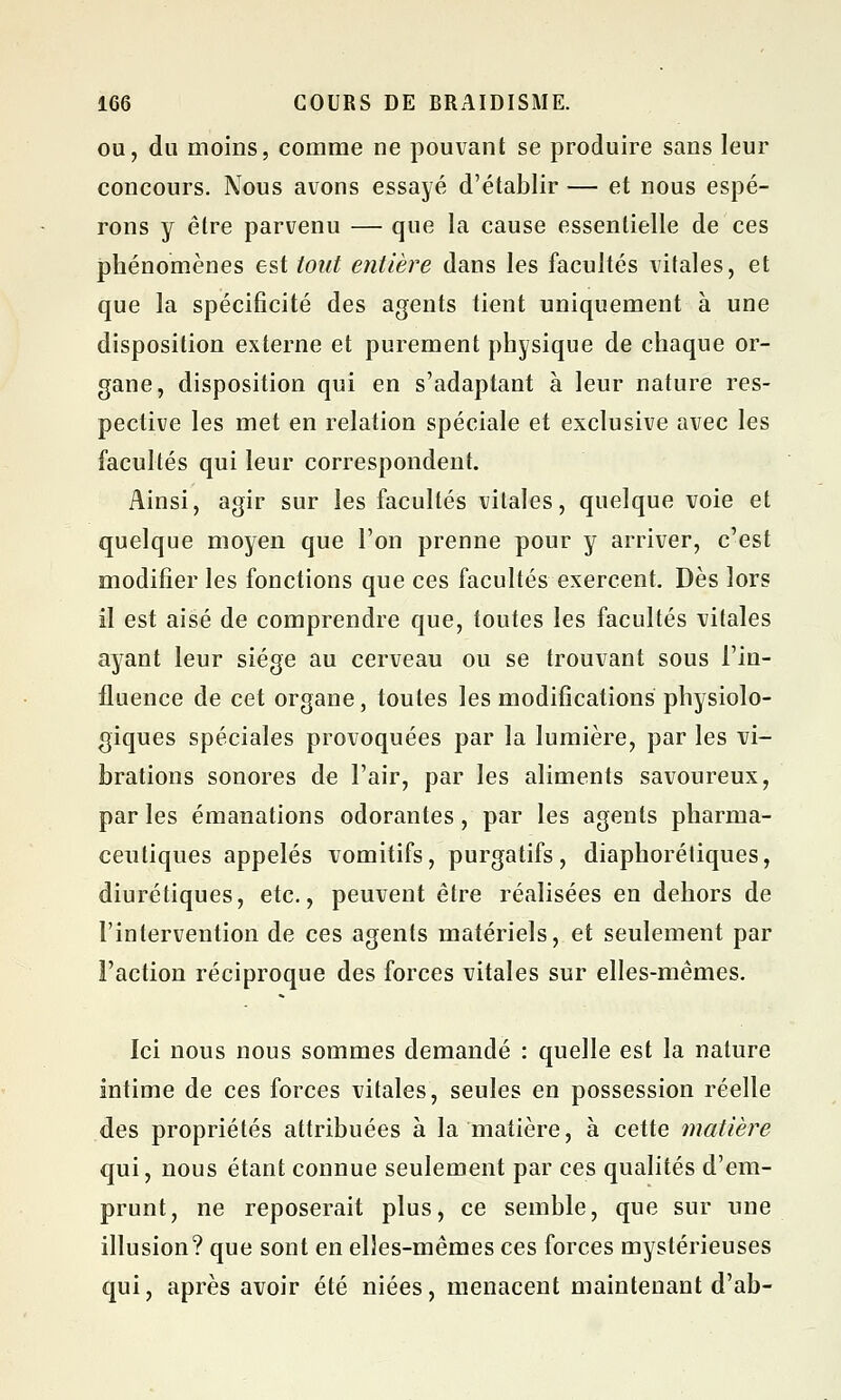 ou, du moins, comme ne pouvant se produire sans leur concours. Nous avons essayé d'établir — et nous espé- rons y être parvenu — que la cause essentielle de ces phénomènes est tout entière dans les facultés vitales, et que la spécificité des agents tient uniquement à une disposition externe et purement physique de chaque or- gane, disposition qui en s'adaptant à leur nature res- pective les met en relation spéciale et exclusive avec les facultés qui leur correspondent. Ainsi, agir sur les facultés vitales, quelque voie et quelque moyen que l'on prenne pour y arriver, c'est modifier les fonctions que ces facultés exercent. Dès lors il est aisé de comprendre que, toutes les facultés vitales ayant leur siège au cerveau ou se trouvant sous l'in- fluence de cet organe, toutes les modifications physiolo- giques spéciales provoquées par la lumière, par les vi- brations sonores de l'air, par les aliments savoureux, par les émanations odorantes, par les agents pharma- ceutiques appelés vomitifs, purgatifs, diaphoniques, diurétiques, etc., peuvent être réalisées en dehors de l'intervention de ces agents matériels, et seulement par l'action réciproque des forces vitales sur elles-mêmes. Ici nous nous sommes demandé : quelle est la nature intime de ces forces vitales, seules en possession réelle des propriétés attribuées à la matière, à cette matière qui, nous étant connue seulement par ces qualités d'em- prunt, ne reposerait plus, ce semble, que sur une illusion? que sont en elles-mêmes ces forces mystérieuses qui, après avoir été niées, menacent maintenant d'ab-