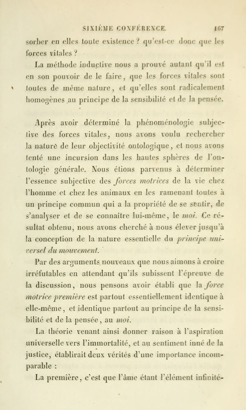 sorjber en elles toute existence .; qu'est-ce «loin- que les forces vitales ' La méthode induclive nous a prouvé autant qu'il esl en son pouvoir de le taire, que les forces vitales sont toutes de même nature, et qu'elles sont radicalement homogènes au principe de la sensibilité et de la pens Après avoir déterminé la phénoménologie subjcc- livc des forces vitales, nous avons voulu rechercher la nature de leur objectivité ontologique, et nous avons tenté une incursion dans les hautes sphères de l'on- tologie générale. Xous étions parvenus à déterminer l'essence subjective des forces motrices de la vie chez rhomme et chez les animaux en les ramenant toutes à un principe commun qui a la propriété de se sentir, de s'analyser et de se connaître lui-même, le moi. Ce ré- sultat obtenu, nous avons cherché à nous élever jusqu'à la conception de la nature essentielle du principe unir rerscl du mouvement. Par des arguments nouveaux que nous aimons à croire irréfutables en attendant qu'ils subissent l'épreuve de- là discussion, nous pensons avoir établi que \a force motrice première est partout essentiellement identique à elle-même, et identique partout au principe de la sensi- bilité et de la pensée, au mot. La théorie venant ainsi donner raison à l'aspiration universelle vers l'immortalité, et au sentiment inné de la justice, établirait deux vérités d'une importance incom- parable : La première, c'est que l'âme étant l'élément infinité-