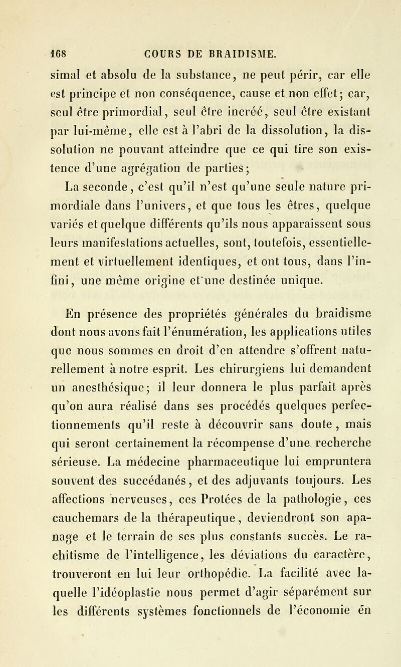 simal et absolu de la substance, ne peut périr, car elle est principe et non conséquence, cause et non effet; car, seul être primordial, seul être incréé, seul être existant par lui-même, elle est à l'abri de la dissolution, la dis- solution ne pouvant atteindre que ce qui tire son exis- tence d'une agrégation de parties; La seconde, c'est qu'il n'est qu'une seule nature pri- mordiale dans l'univers, et que tous les êtres, quelque variés et quelque différents qu'ils nous apparaissent sous leurs manifestations actuelles, sont, toutefois, essentielle- ment et virtuellement identiques, et ont tous, dans l'in- fini, une même origine et'une destinée unique. En présence des propriétés générales du braidisme dont nous avons fait rémunération, les applications utiles que nous sommes en droit d'en attendre s'offrent natu- rellement à notre esprit. Les chirurgiens lui demandent un anesthésique; il leur donnera le plus parfait après qu'on aura réalisé dans ses procédés quelques perfec- tionnements qu'il reste à découvrir sans doute , mais qui seront certainement la récompense d'une recherche sérieuse. La médecine pharmaceutique lui empruntera souvent des succédanés, et des adjuvants toujours. Les affections nerveuses, ces Protées de la pathologie, ces cauchemars de la thérapeutique, deviendront son apa- nage et le terrain de ses plus constants succès. Le ra- chitisme de l'intelligence, les déviations du caractère, trouveront en lui leur orthopédie. La facilité avec la- quelle l'idéoplastie nous permet d'agir séparément sur les différents systèmes fonctionnels de l'économie en