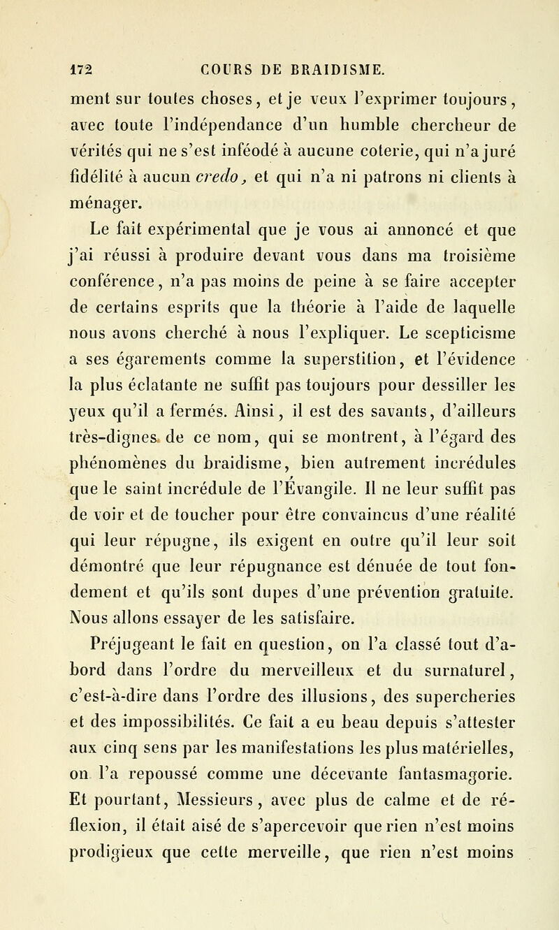 ment sur toules choses, et je veux l'exprimer toujours, avec toute l'indépendance d'un humble chercheur de vérités qui ne s'est inféodé à aucune coterie, qui n'a juré fidélité à aucun credo, et qui n'a ni patrons ni clients à ménager. Le fait expérimental que je vous ai annoncé et que j'ai réussi à produire devant vous dans ma troisième conférence, n'a pas moins de peine à se faire accepter de certains esprits que la théorie à l'aide de laquelle nous avons cherché à nous l'expliquer. Le scepticisme a ses égarements comme la superstition, et l'évidence la plus éclatante ne suffit pas toujours pour dessiller les yeux qu'il a fermés. Ainsi, il est des savants, d'ailleurs très-dignes de ce nom, qui se montrent, à l'égard des phénomènes du hraidisme, bien autrement incrédules que le saint incrédule de l'Evangile. Il ne leur suffit pas de voir et de toucher pour être convaincus d'une réalité qui leur répugne, ils exigent en outre qu'il leur soit démontré que leur répugnance est dénuée de tout fon- dement et qu'ils sont dupes d'une prévention gratuite. Nous allons essayer de les satisfaire. Préjugeant le fait en question, on l'a classé tout d'a- bord dans l'ordre du merveilleux et du surnaturel, c'est-à-dire dans l'ordre des illusions, des supercheries et des impossibilités. Ce fait a eu beau depuis s'attester aux cinq sens par les manifestations les plus matérielles, on l'a repoussé comme une décevante fantasmagorie. Et pourtant, Messieurs, avec plus de calme et de ré- flexion, il était aisé de s'apercevoir que rien n'est moins prodigieux que cette merveille, que rien n'est moins