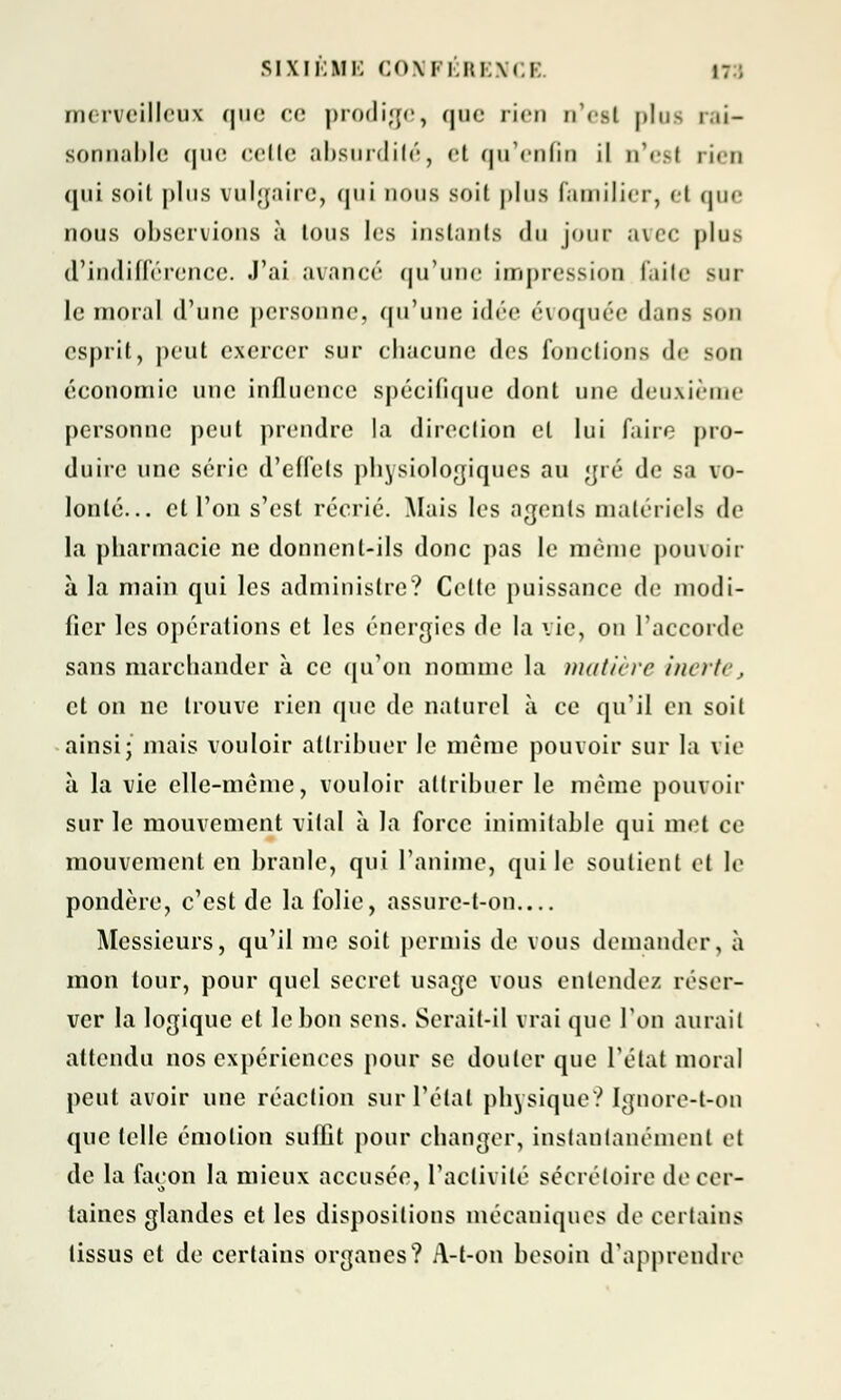 merveilleux que ce prodige, que rien n'est plus rai- sonnable que celle absurdité, <'t qu'enfin il n'est rien <[iii soil plus vulgaire, qui nous soit plus familier, et que nous observions à tous les instants du jour avec plus d'indifférence. J'ai avancé qu'une impression faite sur le moral d'une personne, qu'une idée évoquée dans Bon esprit, peut exercer sur chacune des fondions de son économie une influence spécifique dont une deuxième personne peut prendre la direction cl lui faire pro- duire une série d'effets physiologiques au gré de sa vo- lonté... et l'on s'est récrié. Mais les agents matériels de la pharmacie ne donnent-ils donc pas le même pouvoir à la main qui les administre? Cette puissance de modi- fier les opérations et les énergies de la vie, on l'accorde sans marchander à ce qu'on nomme la matière inerte, et on ne trouve rien que de naturel à ce qu'il en soil ainsi; mais vouloir attribuer le même pouvoir sur la vie à la vie elle-même, vouloir attribuer le même pouvoir sur le mouvement vital à la force inimitable qui met ce mouvement en branle, qui l'anime, qui le soutient et le pondère, c'est de la folie, assure-t-on Messieurs, qu'il me soit permis de vous demander, à mon tour, pour quel secret usage vous entende/ réser- ver la logique et le bon sens. Serait-il vrai que l'on aurait attendu nos expériences pour se douter que L'état moral peut avoir une réaction sur l'étal physique? Ignore-t-on que telle émotion suffit pour changer, instantanément et de la façon la mieux accusée, l'activité sécrétoire de cer- taines glandes et les dispositions mécaniques de certains tissus et de certains organes? A-t-on besoin d'apprendre