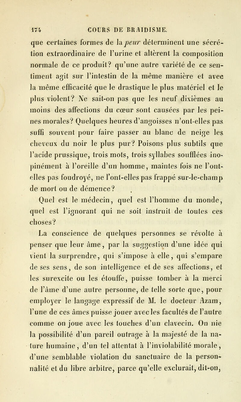 que certaines formes de la peur déterminent une sécré- tion extraordinaire de l'urine et altèrent la composition normale de ce produit? qu'une autre variété de ce sen- timent agit sur l'intestin de la même manière et avec la même efficacité que le drastique le plus matériel et le plus violent? Ne sait-on pas que les neuf dixièmes au moins des affections du cœur sont causées par les pei- nes morales? Quelques heures d'angoisses n'ont-elles pas suffi souvent pour faire passer au blanc de neige les cheveux du noir le plus pur? Poisons plus subtils que l'acide prussique, trois mots, trois syllabes soufflées ino- pinément à l'oreille d'un homme, maintes fois ne l'ont- elles pas foudroyé, ne l'ont-elles pas frappé sur-le-champ de mort ou de démence? Quel est le médecin, quel est l'homme du monde, quel est l'ignorant qui ne soit instruit de toutes ces choses? La conscience de quelques personnes se révolte à penser que leur âme, par la suggestion d'une idée qui vient la surprendre, qui s'impose à elle, qui s'empare de ses sens, de son intelligence et de ses affections, et les surexcite ou les étouffe, puisse tomber à la merci de l'àme d'une autre personne, de telle sorte que, pour employer le langage expressif de M. le docteur Azain, l'une de ces âmes puisse jouer avec les facultés de l'autre comme on joue avec les touches d'un clavecin. On nie la possibilité d'un pareil outrage à la majesté de la na- ture humaine, d'un tel attentat à l'inviolabilité morale, d'une semblable violation du sanctuaire de la person- nalité et du libre arbitre, parce qu'elle exclurait, dit-on,