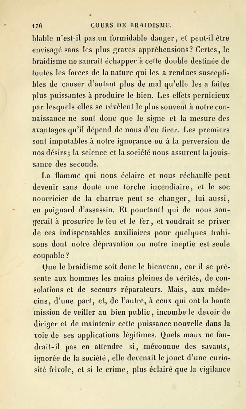 blable n'est-il pas un formidable danger, et peut-il être envisagé sans les plus graves appréhensions? Certes, le braidisme ne saurait échapper à cette double destinée de toutes les forces de la nature qui les a rendues suscepti- bles de causer d'autant plus de mal qu'elle les a faites plus puissantes à produire le bien. Les effets pernicieux par lesquels elles se révèlent le plus souvent à notre con- naissance ne sont donc que le signe et la mesure des avantages qu'il dépend de nous d'en tirer. Les premiers sont imputables à notre ignorance ou à la perversion de nos désirs; la science et la société nous assurent la jouis- sance des seconds. La flamme qui nous éclaire et nous réchauffe peut devenir sans doute une torche incendiaire, et le soc nourricier de la charrue peut se changer, lui aussi, en poignard d'assassin. Et pourtant! qui de nous son- gerait à proscrire le feu et le fer, et voudrait se priver de ces indispensables auxiliaires pour quelques trahi- sons dont notre dépravation ou notre ineptie est seule coupable ? Que le braidisme soit donc le bienvenu, car il se pré- sente aux hommes les mains pleines de vérités, de con- solations et de secours réparateurs. Mais, aux méde- cins, d'une part, et, de l'autre, à ceux qui ont la haute mission de veiller au bien public, incombe le devoir de diriger et de maintenir celte puissance nouvelle dans la voie de ses applications légitimes. Quels maux ne fau- drait-il pas en attendre si, méconnue des savants, ignorée de la société, elle devenait le jouet d'une curio- sité frivole, et si le crime, plus éclairé que la vigilance