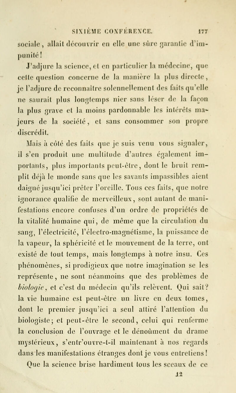 sociale, allait découvrir en cll<: une sûre garantie d'im- punité 1 J'adjure la science, cl en particulier la médecine, que celte question concerne de la manière la plus directe, je L'adjure de reconnaître solennellement des faits qu'elle ne saurait plus longtemps /lier sans léser de la façon la plus grave et la moins pardonnable les intérêts ma- jeurs de la soeiélé, et sans consommer son propre discrédit. Mais à côté des faits que je suis venu vous signaler, il s'en produit une multitude d'autres également im- portants, plus importants peut-être, dont le bruit rem- plit déjà le monde sans que les savants impassibles aient daigné jusqu'ici prêter l'oreille. Tous ces faits, que notre ignorance qualifie de merveilleux, sont autant de mani- festations encore confuses d'un ordre de propriétés de la vitalité humaine qui, de même que la circulation du sang, l'électricité, l'élcclro-magnétisme, la puissance de la vapeur, la sphéricité et le mouvement de la terre, ont existé de tout temps, mais longtemps à notre insu. Ces phénomènes, si prodigieux que notre imagination se les représente, ne sont néanmoins que des problèmes de biologie, et c'est du médecin qu'ils relèvent. Qui sait? la vie humaine est peut-être un livre en deux tomes, dont le premier jusqu'ici a seul attiré l'attention du biologiste; et peut-être le second, celui qui renferme la conclusion de l'ouvrage et le dénoùment du drame mystérieux, s'entr'ouvre-l-il maintenant à nos regards dans les manifestations étranges dont je vous entretiens ! Que la science brise hardiment tous les sceaux de ce il
