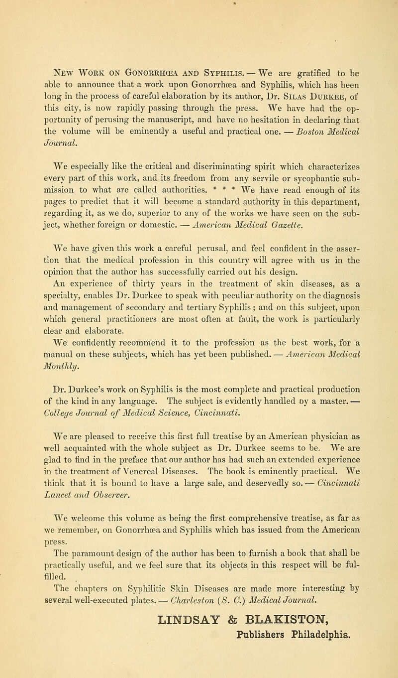 New Work on Gonorrhoea and Syphilis. —We are gratified to be able to announce that a work upon Gonorrhoea and Syphilis, which has been long in the process of careful elaboration by its author, Dr. Silas Durkee, of this city, is now rapidly passing through the press. We have had the op- portunity of perusing the manuscript, and have no hesitation in declaring that the volume will be eminently a useful and practical one. — Boston Medical Journal. We especially like the critical and discriminating spirit which characterizes every part of this work, and its freedom from any servile or sycophantic sub- mission to what are called authorities. * * * We have read enough of its pages to predict that it will become a standard authority in this department, regarding it, as we do, superior to any of the works we have seen on the sub- ject, whether foreign or domestic. — American Medical Gazette. We have given this work a careful perusal, and feel confident in the asser- tion that the medical profession in this country will agree with us in the opinion that the author has successfully carried out his design. An experience of thirty years in the treatment of skin diseases, as a specialty, enables Dr. Durkee to speak with peculiar authority on the diagnosis and management of secondary and tertiary Syphilis ; and on this subject, upon which general practitioners are most often at fault, the work is particularly clear and elaborate. We confidently recommend it to the profession as the best work, for a manual on these subjects, which has yet been published. — American Medical Monthly. Dr. Durkee's work on Syphilis is the most complete and practical production of the kind in any language. The subject is evidently handled Dy a master.— College Journal of Medical Science, Cincinnati. We are pleased to receive this first full treatise by an American physician as well acquainted with the whole subject as Dr. Durkee seems to be. We are glad to find in the preface that our author has had such an extended experience in the treatment of Venereal Diseases. The book is eminently practical. We think that it is bound to have a large sale, and deservedly so. — Cincinnati Lancet and Observer. We welcome this volume as being the first comprehensive treatise, as far as we remember, on Gonorrhoea and Syphilis which has issued from the American press. The paramount design of the author has been to furnish a book that shall be practically useful, and we feel sure that its objects in this respect will be ful- filled. The chapters on Syphilitic Skin Diseases are made more interesting by several well-executed plates.— Charleston (S. C.) Medical Journal. LINDSAY & BLAKISTON, Publishers Philadelphia.