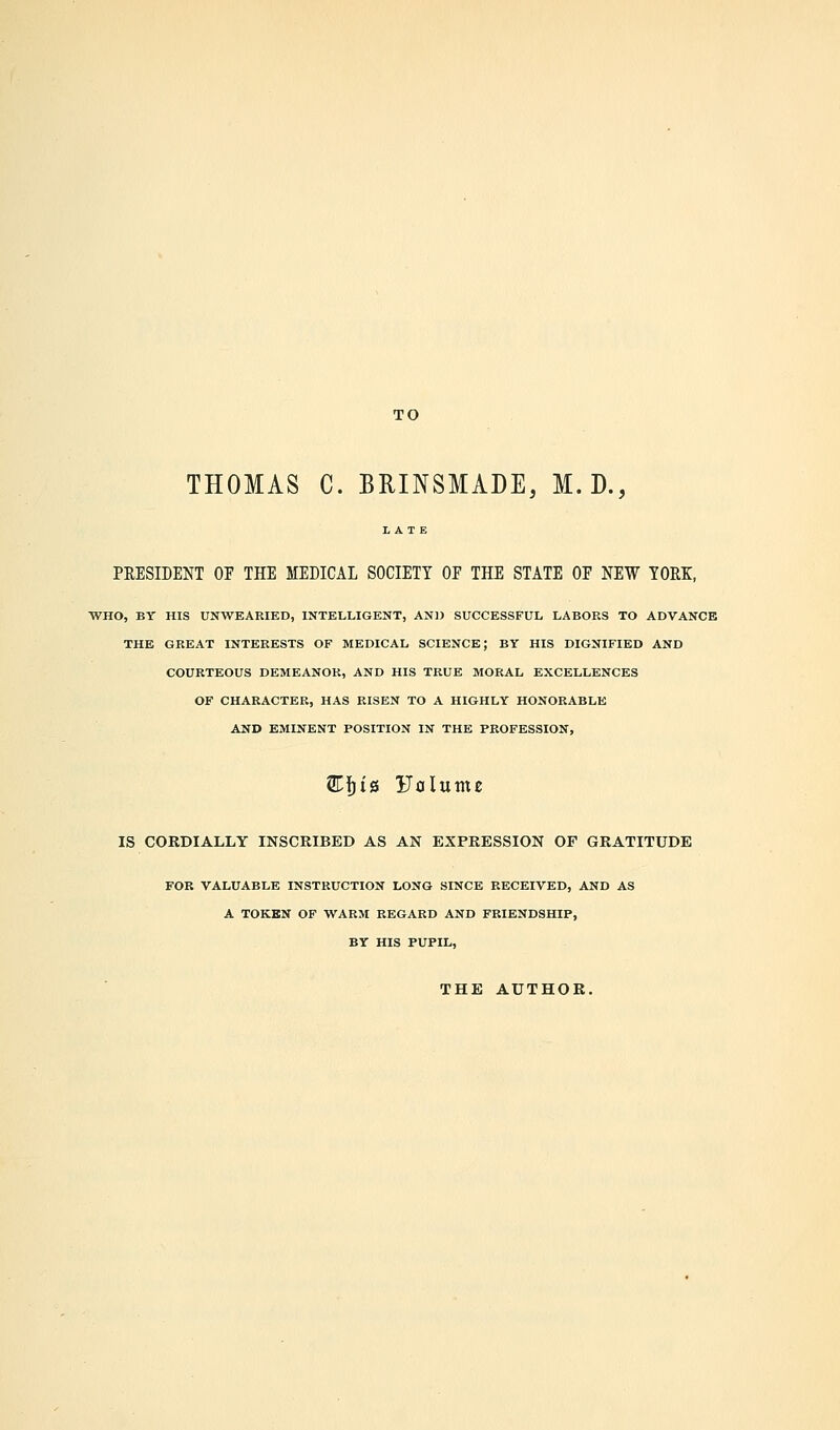 TO THOMAS C. BRINSMADE, M.D., PRESIDENT OE THE MEDICAL SOCIETY OF THE STATE OF NEW YORK, WHO, BY HIS UNWEARIED, INTELLIGENT, AN]) SUCCESSFUL LABORS TO ADVANCE THE GREAT INTERESTS OF MEDICAL SCIENCE; BY HIS DIGNIFIED AND COURTEOUS DEMEANOR, AND HIS TRUE MORAL EXCELLENCES OF CHARACTER, HAS RISEN TO A HIGHLY HONORABLE AND EMINENT POSITION IN THE PROFESSION, SCfjis Volume IS CORDIALLY INSCRIBED AS AN EXPRESSION OF GRATITUDE FOR VALUABLE INSTRUCTION LONG SINCE RECEIVED, AND AS A TOKEN OF WARM REGARD AND FRIENDSHIP, BY HIS PUPIL, THE AUTHOR.
