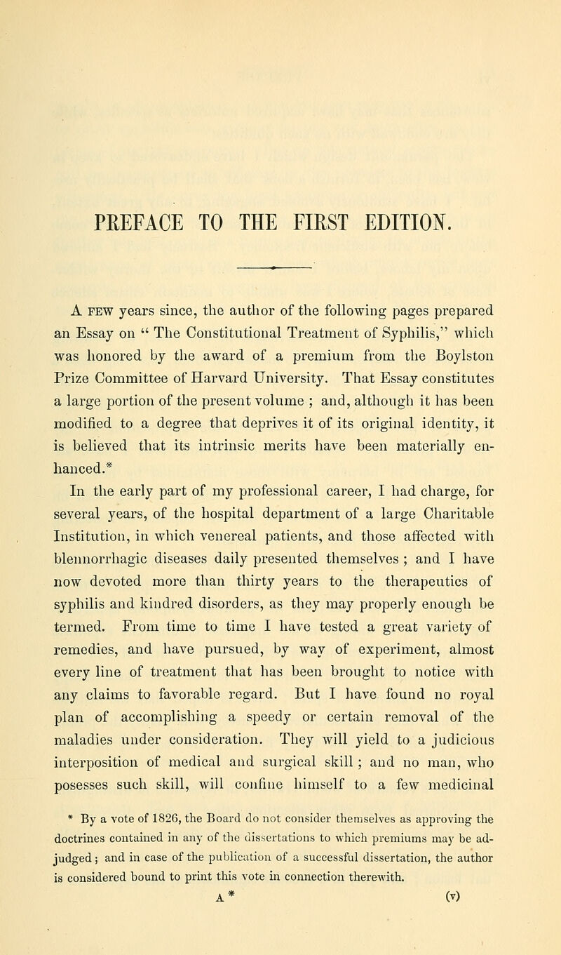 A few years since, the author of the following pages prepared an Essay on  The Constitutional Treatment of Syphilis, which was honored by the award of a premium from the Boylston Prize Committee of Harvard University. That Essay constitutes a large portion of the present volume ; and, although it has been modified to a degree that deprives it of its original identity, it is believed that its intrinsic merits have been materially en- hanced.* In the early part of my professional career, I had charge, for several years, of the hospital department of a large Charitable Institution, in which venereal patients, and those affected witli blennorrhagic diseases daily presented themselves ; and I have now devoted more than thirty years to the therapeutics of syphilis and kindred disorders, as they may properly enough be termed. From time to time I have tested a great variety of remedies, and have pursued, by way of experiment, almost every line of treatment that has been brought to notice with any claims to favorable regard. But I have found no royal plan of accomplishing a speedy or certain removal of the maladies under consideration. They will yield to a judicious interposition of medical and surgical skill; and no man, who posesses such skill, will confine himself to a few medicinal * By a vote of 1826, the Board do not consider themselves as approving the doctrines contained in any of the dissertations to which premiums may be ad- judged ; and in case of the publication of a successful dissertation, the author is considered bound to print this vote in connection therewith.