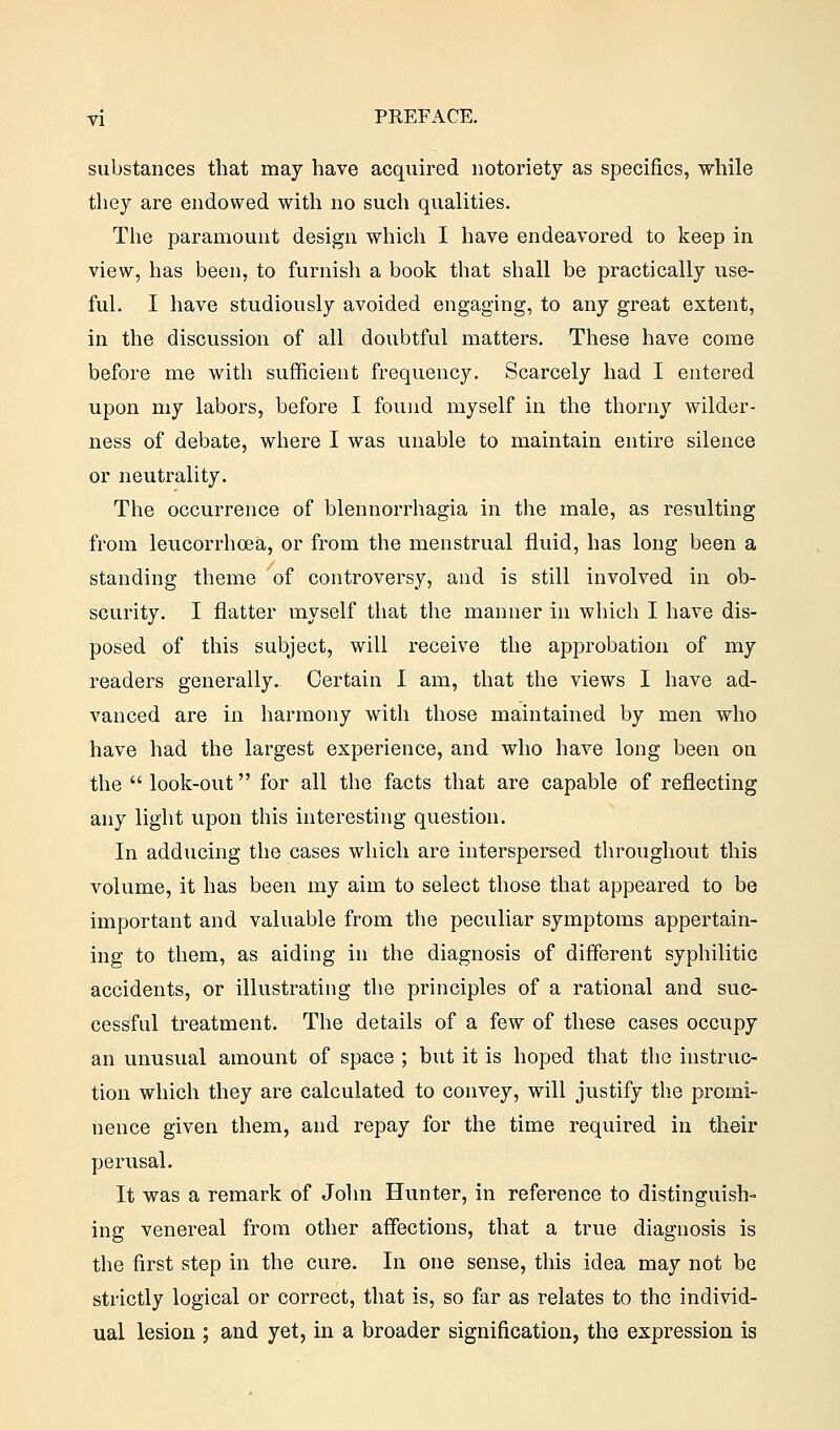 substances that may have acquired notoriety as specifics, while they are endowed with no such qualities. The paramount design which I have endeavored to keep in view, has been, to furnish a book that shall be practically use- ful. I have studiously avoided engaging, to any great extent, in the discussion of all doubtful matters. These have come before me with sufficient frequency. Scarcely had I entered upon my labors, before I found myself in the thorny wilder- ness of debate, where I was unable to maintain entire silence or neutrality. The occurrence of blennorrhagia in the male, as resulting from leucorrhcea, or from the menstrual fluid, has long been a standing theme of controversy, and is still involved in ob- scurity. I flatter myself that the manner in which I have dis- posed of this subject, will receive the approbation of my readers generally. Certain I am, that the views I have ad- vanced are in harmony with those maintained by men who have had the largest experience, and who have long been on the  look-out for all the facts that are capable of reflecting any light upon this interesting question. In adducing the cases which are interspersed throughout this volume, it has been my aim to select those that appeared to be important and valuable from the peculiar symptoms appertain- ing to them, as aiding in the diagnosis of different syphilitic accidents, or illustrating the principles of a rational and suc- cessful treatment. The details of a few of these cases occupy an unusual amount of space ; but it is hoped that the instruc- tion which they are calculated to convey, will justify the promi- nence given them, and repay for the time required in their perusal. It was a remark of John Hunter, in reference to distinguish- ing venereal from other affections, that a true diagnosis is the first step in the cure. In one sense, this idea may not be strictly logical or correct, that is, so far as relates to the individ- ual lesion ; and yet, in a broader signification, the expression is