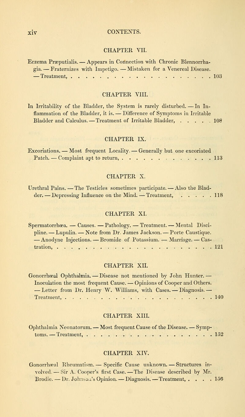 CHAPTER VII. Eczema Pra^putialis. — Appears in Connection with Chronic Blennorrha- gia. — Fraternizes with Impetigo. — Mistaken for a Venereal Disease. — Treatment, 103 CHAPTER VIII. In Irritability of the Bladder, the System is rarely disturbed. — In In- flammation of the Bladder, it is. — Difference of Symptoms in Irritable Bladder and Calculus.—Treatment of Irritable Bladder, 108 CHAPTER IX. Excoriations. — Most frequent Locality. — Generally but one excoriated Patch. — Complaint apt to return, 113 CHAPTER X. Urethral Pains. — The Testicles sometimes participate. — Also the Blad- der.— Depressing Influence on the Mind. — Treatment, 118 CHAPTER XI. Spermatorrhoea. — Causes. —Pathology. — Treatment. — Mental Disci- pline. — Lupulin. — Note from Dr. James Jackson. — Porte Caustique. — Anodyne Injections.—Bromide of Potassium. — Marriage. — Cas- tration, 121 CHAPTER XII. Gonorrhoeal Ophthalmia. — Disease not mentioned by John Hunter. — Inoculation the most frequent Cause. — Opinions of Cooper and Others. — Letter from Dr. Henry W. Williams, with Cases. — Diagnosis.— Treatment, 140 CHAPTER XIII. Ophthalmia Neonatorum. — Most frequent Cause of the Disease. — Symp- toms.— Treatment 152 CHAPTER XIV. Gonorrhceal Rheumatism.— Specific Cause unknown. — Structures in- volved.— Sir A. Cooper's first Case.—The Disease described by Mr. Brodie.—Dr. Johnsoa's Opinion. — Diagnosis.—Treatment,. . . . 156