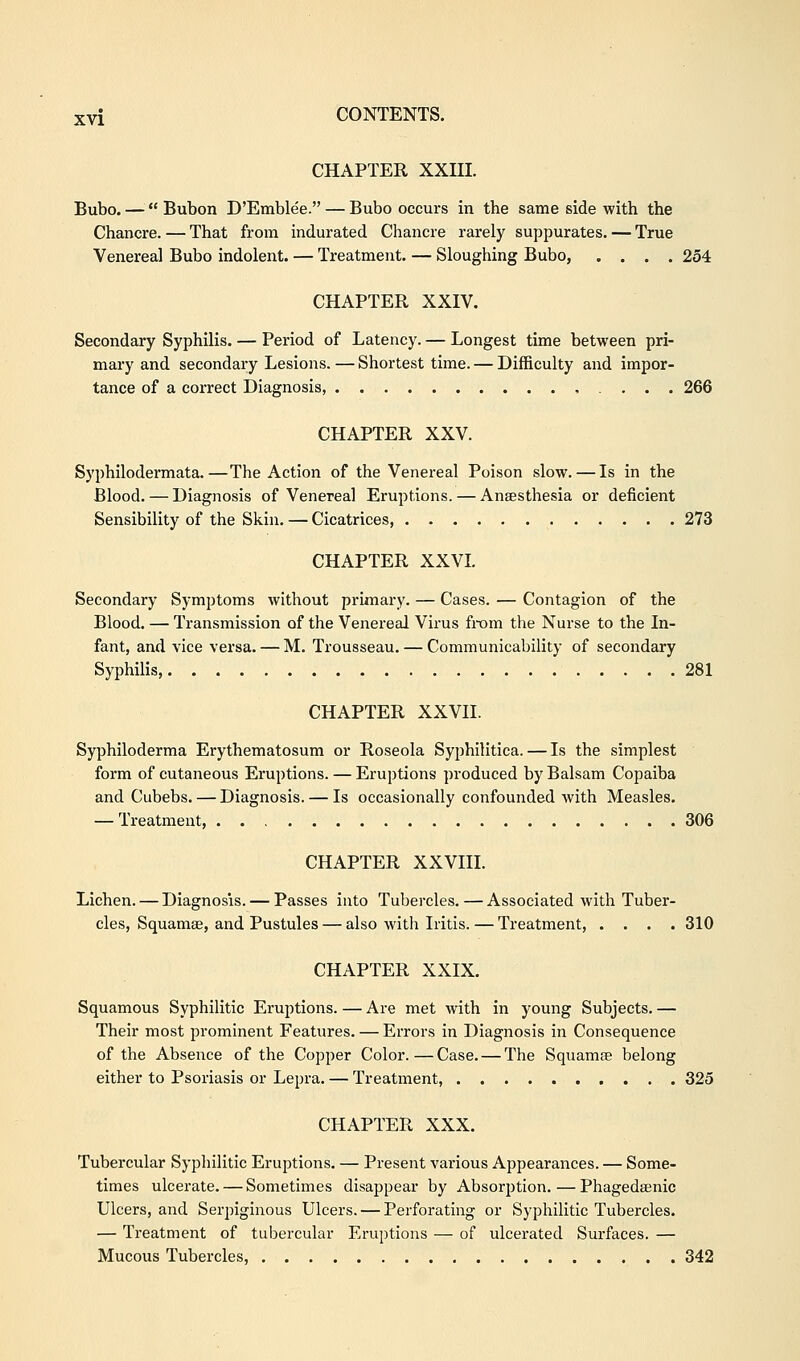 CHAPTER XXIII. Bubo. —  Bubon D'Emblee. — Bubo occurs in tbe same side with the Chancre. — That from indurated Chancre rarely suppurates. — True Venerea] Bubo indolent. — Treatment. — Sloughing Bubo, .... 254 CHAPTER XXIV. Secondary Syphilis. — Period of Latency. — Longest time between pri- mary and secondary Lesions. — Shortest time. — Difficulty and impor- tance of a correct Diagnosis 266 CHAPTER XXV. Syphilodermata.—The Action of the Venereal Poison slow. — Is in the Blood. — Diagnosis of Venereal Eruptions. — Anaesthesia or deficient Sensibility of the Skin. — Cicatrices, 273 CHAPTER XXVI. Secondary Symptoms without primary. — Cases. — Contagion of the Blood. — Transmission of the Venereal Virus from the Nurse to the In- fant, and vice versa. — M. Trousseau. — Communicability of secondary Syphilis, 281 CHAPTER XXVII. Syphiloderma Erythematosum or Roseola Syphilitica. — Is the simplest form of cutaneous Eruptions. — Eruptions produced by Balsam Copaiba and Cubebs. — Diagnosis. — Is occasionally confounded with Measles. — Treatment, 306 CHAPTER XXVIII. Lichen. — Diagnosis. — Passes into Tubercles. — Associated with Tuber- cles, Squamae, and Pustules — also with Iritis. — Treatment, .... 310 CHAPTER XXIX. Squamous Syphilitic Eruptions. — Are met with in young Subjects. — Their most prominent Features. — Errors in Diagnosis in Consequence of the Absence of the Copper Color.—Case. — The Squamae belong either to Psoriasis or Lepra. — Treatment, 325 CHAPTER XXX. Tubercular Syphilitic Eruptions. — Present various Appearances. — Some- times ulcerate. — Sometimes disappear by Absorption. — Phagedaenic Ulcers, and Serpiginous Ulcers. — Perforating or Syphilitic Tubercles. — Treatment of tubercular Eruptions — of ulcerated Surfaces. — Mucous Tubercles, 342