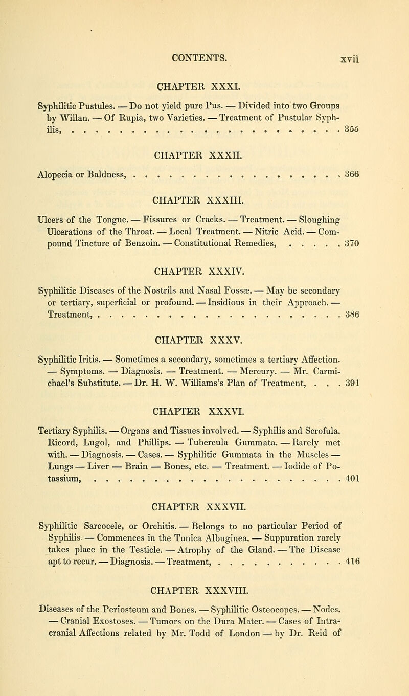 CHAPTER XXXI. Syphilitic Pustules. —Do not yield pure Pus. — Divided into two Groups by Willan. — Of Rupia, two Varieties. — Treatment of Pustular Syph- ilis, ..... 355 CHAPTER XXXII. Alopecia or Baldness, 366 CHAPTER XXXIII. Ulcers of the Tongue. — Fissures or Cracks. — Treatment. — Sloughing Ulcerations of the Throat. — Local Treatment. — Nitric Acid. — Com- pound Tincture of Benzoin. — Constitutional Remedies, 370 CHAPTER XXXIV. Syphilitic Diseases of the Nostrils and Nasal Fossa?. — May be secondary or tertiary, superficial or profound. — Insidious in their Approach.— Treatment, 386 CHAPTER XXXV. Syphilitic Iritis. — Sometimes a secondary, sometimes a tertiary Affection. — Symptoms. — Diagnosis. — Treatment. — Mercury. — Mr. Carmi- chael's Substitute. — Dr. H. W. Williams's Plan of Treatment, . . . 391 CHAPTER XXXVI. Tertiary Syphilis. — Organs and Tissues involved. — Syphilis and Scrofula. Ricord, Lugol, and Phillips. — Tubercula Gummata.—Rarely met with. — Diagnosis. — Cases. — Syphilitic Gummata in the Muscles — Lungs — Liver — Brain — Bones, etc. — Treatment. — Iodide of Po- tassium, 401 CHAPTER XXXVII. Syphilitic Sarcocele, or Orchitis. — Belongs to no particular Period of Syphilis. — Commences in the Tunica Albuginea. — Suppuration rarely takes place in the Testicle. — Atrophy of the Gland. — The Disease apt to recur. — Diagnosis. — Treatment, 416 CHAPTER XXXVIII. Diseases of the Periosteum and Bones. — Syphilitic Osteocopes. — Nodes. — Cranial Exostoses. —Tumors on the Dura Mater. — Cases of Intra- cranial Affections related by Mr. Todd of London — by Dr. Reid of