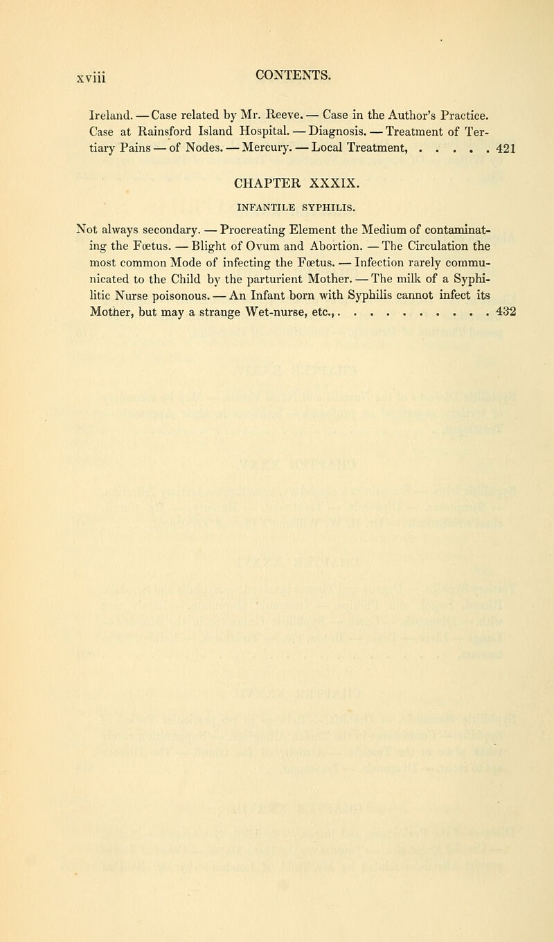 Ireland. —Case related by Mr. Reeve. — Case in the Author's Practice. Case at Rainsford Island Hospital. — Diagnosis. — Treatment of Ter- tiary Pains — of Nodes. — Mercury. — Local Treatment, 421 CHAPTER XXXIX. INFANTILE SYPHILIS. Not always secondary. — Procreating Element the Medium of contaminat- ing the Foetus. — Blight of Ovum and Abortion. — The Circulation the most common Mode of infecting the Foetus. — Infection rarely commu- nicated to the Child by the parturient Mother. — The milk of a Syphi- litic Nurse poisonous. — An Infant born with Syphilis cannot infect its Mother, but may a strange Wet-nurse, etc., 432
