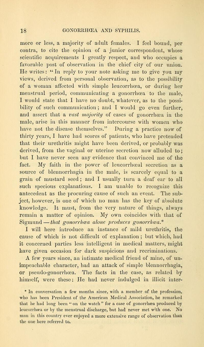 more or less, a majority of adult females. I feel bound, per contra, to cite the opinion of a junior correspondent, whose scientific acquirements I greatly respect, and who occupies a favorable post of observation in the chief city of our union. He writes:  In reply to your note asking me to give you my views, derived from personal observation, as to the possibility of a woman affected with simple leucorrhoea, or during her menstrual period, communicating a gonorrhoea to the male, I would state that I have no doubt, whatever, as to the possi- bility of such communication ; and I would go even further, and assert that a vast majority of cases of gonorrhoea in the male, arise in this manner from intercourse with women who have not the disease themselves. During a practice now of thirty years, I have had scores of patients, who have pretended that their urethritis might have been derived, or probably was derived, from the vaginal or uterine secretion now alluded to; but I have never seen any evidence that convinced me of the fact. My faith in the power of leucorrhceal secretion as a source of blennorrhagia in the male, is scarcely equal to a grain of mustard seed; and I usually turn a deaf ear to all such specious explanations. I am unable to recognize this antecedent as the procuring cause of such an event. The sub- ject, however, is one of which no man has the key of absolute knowledge. It must, from the very nature of things, always remain a matter of opinion. My own coincides with that of Sigmund — that gonorrhoea alone produces gonorrhoea* I will here introduce an instance of mild urethritis, the cause of which is not difficult of explanation ; but which, had it concerned parties less intelligent in medical matters, might have given occasion for dark suspicions and recriminations. A few years since, an intimate medical friend of mine, of un- impeachable character, had an attack of simple blennorrhagia, or pseudo-gonorrhcea. The facts in the case, as related by himself, were these: He had never indulged in illicit inter- * In conversation a few months since, with a member of the profession, who has been President of the American Medical Association, he remarked that he had long been  on the watch  for a case of gonorrhoea produced by leucorrhoea or by the menstrual discharge, but had never met with one. No man in this country ever enjoyed a more extensive range of observation than the one here referred to.