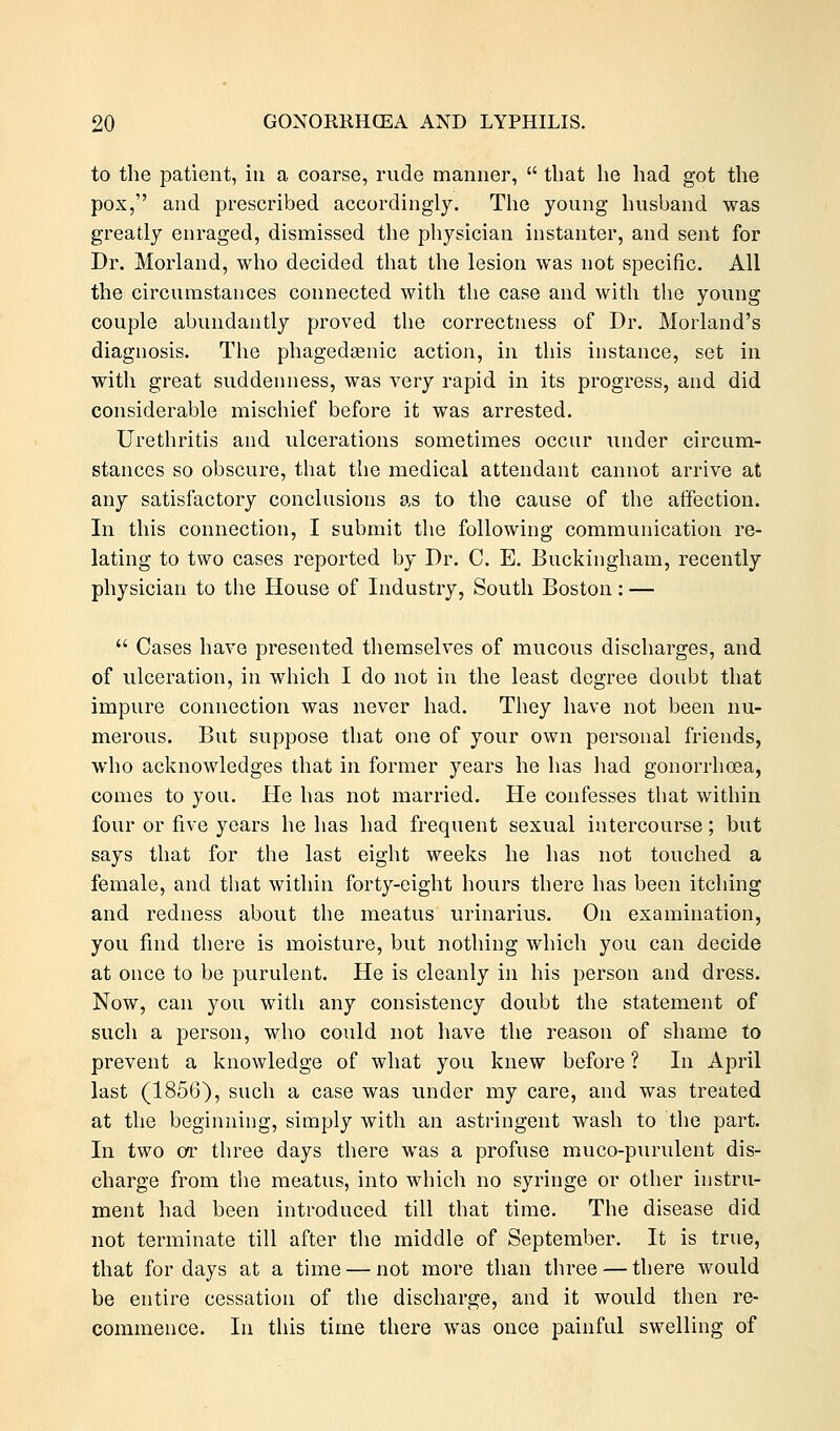 to the patient, in a coarse, rnde manner,  that he had got the pox, and prescribed accordingly. The young husband was greatly enraged, dismissed the physician instanter, and sent for Dr. Morland, who decided that the lesion was not specific. All the circumstances connected with the case and with the young couple abundantly proved the correctness of Dr. Morland's diagnosis. The phagedasnic action, in this instance, set in with great suddenness, was very rapid in its progress, and did considerable mischief before it was arrested. Urethritis and ulcerations sometimes occur under circum- stances so obscure, that the medical attendant cannot arrive at any satisfactory conclusions as to the cause of the affection. In this connection, I submit the following communication re- lating to two cases reported by Dr. C. E. Buckingham, recently physician to the House of Industry, South Boston: —  Cases have presented themselves of mucous discharges, and of ulceration, in which I do not in the least degree doubt that impure connection was never had. They have not been nu- merous. But suppose that one of your own personal friends, who acknowledges that in former years he has had gonorrhoea, comes to you. He has not married. He confesses that within four or five years he has had frequent sexual intercourse; but says that for the last eight weeks he has not touched a female, and that within forty-eight hours there has been itching and redness about the meatus urinarius. On examination, you find there is moisture, but nothing which you can decide at once to be purulent. He is cleanly in his person and dress. Now, can you with any consistency doubt the statement of such a person, who could not have the reason of shame to prevent a knowledge of what you knew before ? In April last (1856), such a case was under my care, and was treated at the beginning, simply with an astringent wash to the part. In two or three days there was a profuse muco-purulent dis- charge from the meatus, into which no syringe or other instru- ment had been introduced till that time. The disease did not terminate till after the middle of September. It is true, that for days at a time — not more than three — there would be entire cessation of the discharge, and it would then re- commence. In this time there was once painful swelling of