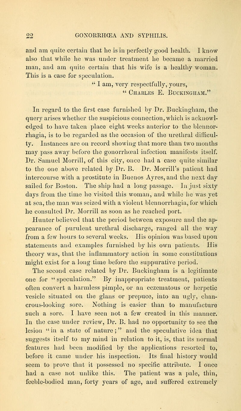 and am quite certain that he is in perfectly good health. I know also that while he was under treatment he became a married man, and am quite certain that his wife is a healthy woman. This is a case for speculation.  I am, very respectfully, yours,  Chaeles E. Buckingham. In regard to the first case furnished by Dr. Buckingham, the query arises whether the suspicious connection, which is acknowl- edged to have taken place eight weeks anterior to the blennor- rhagia, is to be regarded as the occasion of the urethral difficul- ty. Instances are on record showing that more than two months may pass away before the gonorrhoeal infection manifests itself. Dr. Samuel Morrill, of this city, once had a case quite similar to the one above related by Dr. B. Dr. Morrill's patient had intercourse with a prostitute in Buenos Ayres, and the next day sailed for Boston. The ship had a long passage. In just sixty days from the time he visited this woman, and while he was yet at sea, the man was seized with a violent blennorrhagia, for which he consulted Dr. Morrill as soon as he reached port. Hunter believed that the period between exposure and the ap- pearance of purulent urethral discharge, ranged all the way from a few hours to several weeks. His opinion was based upon statements and examples furnished by his own patients. His theory was, that the inflammatory action in some constitutions might exist for a long time before the suppurative period. The second case related by Dr. Buckingham is a legitimate one for  speculation. By inappropriate treatment, patients often convert a harmless pimple, or an eczematous or herpetic vesicle situated on the glans or prepuce, into an ugly, chan- crous-looking sore. Nothing is easier than to manufacture such a sore. I have seen not a few created in this manner. In the case under review, Dr. B. had no opportunity to see the lesion  in a state of nature; and the speculative idea that suggests itself to my mind in relation to it, is, that its normal features had been modified by the applications resorted to, before it came under his inspection. Its final history would seem to prove that it possessed no specific attribute. I once had a case not unlike this. The patient was a pale, thin, feeble-bodied man, forty years of age, and suffered extremely