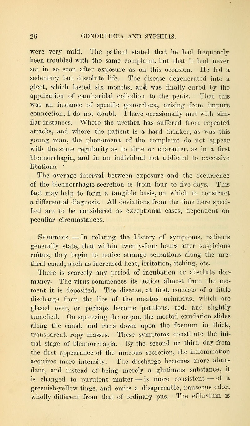 were very mild. The patient stated that he had frequently been troubled with the same complaint, but that it had never set in so soon after exposure as on this occasion. He led a sedentary but dissolute life. The disease degenerated into a gleet, which lasted six months, anil was finally cured by the application of cantharidal collodion to the penis. That this Was an instance of specific gonorrhoea, arising from impure connection, I do not doubt. I have occasionally met with sim- ilar instances. Where the urethra has suffered from repeated attacks, and where the patient is a hard drinker, as was this young man, the phenomena of the complaint do not appear with the same regularity as to time or character, as in a first blennorrhagia, and in an individual not addicted to excessive libations. ' The average interval between exposure and the occurrence of the blennorrhagic secretion is from four to five days. This fact may help to form a tangible basis, on which to construct a differential diagnosis. All deviations from the time here speci- fied are to be considered as exceptional cases, dependent on peculiar circumstances. Symptoms. — In relating the history of symptoms, patients generally state, that within twenty-four hours after suspicious coitus, they begin to notice strange sensations along the ure- thral canal, such as increased heat, irritation, itching, etc. There is scarcely any period of incubation or absolute dor- mancy. The virus commences its action almost from the mo- ment it is deposited. The disease, at first, consists of a little discharge from the lips of the meatus urinarius, which are glazed over, or perhaps become patulous, red, and slightly tumefied. On squeezing the organ, the morbid exudation slides along the canal, and runs down upon the framum in thick, transparent, ropy masses. These symptoms constitute the ini- tial stage of blennorrhagia. By the second or third day from the first appearance of the mucous secretion, the inflammation acquires more intensity. The discharge becomes more abun- dant, and instead of being merely a glutinous substance, it is changed to purulent matter — is more consistent — of a greenish-yellow tinge, and emits a disagreeable, nauseous odor, wholly different from that of ordinary pus. The effluvium is