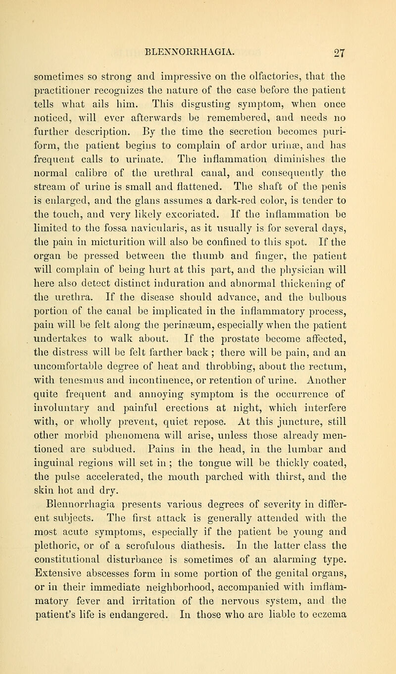 sometimes so strong and impressive on the olfactories, that the practitioner recognizes the nature of the case before the patient tells what ails him. This disgusting symptom, when once noticed, will ever afterwards be remembered, and needs no further description. By the time the secretion becomes puri- form, the patient begins to complain of ardor urinae, and has frequent calls to urinate. The inflammation diminishes the normal calibre of the urethral canal, and consequently the stream of urine is small and flattened. The shaft of the penis is enlarged, and the glans assumes a dark-red color, is tender to the touch, and very likely excoriated. If the inflammation be limited to the fossa navicularis, as it usually is for several days, the pain in micturition will also be confined to this spot. If the organ be pressed between the thumb and finger, the patient will complain of being hurt at this part, and the physician will here also detect distinct induration and abnormal thickening; of the urethra. If the disease should advance, and the bulbous portion of the canal be implicated in the inflammatory process, pain will be felt along the peringeum, especially when the patient undertakes to walk about. If the prostate become affected, the distress will be felt farther back; there will be pain, and an uncomfortable degree of heat and throbbing, about the rectum, with tenesmus and incontinence, or retention of urine. Another quite frequent and annoying symptom is the occurrence of involuntary and painful erections at night, which interfere with, or wholly prevent, quiet repose. At this juncture, still other morbid phenomena will arise, unless those already men- tioned are subdued. Pains in the head, in the lumbar and inguinal regions will set in ; the tongue will be thickly coated, the pulse accelerated, the mouth parched with thirst, and the skin hot and dry. Blennorrhagia presents various degrees of severity in differ- ent subjects. The first attack is generally attended with the most acute symptoms, especially if the patient be young and plethoric, or of a scrofulous diathesis. In the latter class the constitutional disturbance is sometimes of an alarming type. Extensive abscesses form in some portion of the genital organs, or in their immediate neighborhood, accompanied with imflam- matory fever and irritation of the nervous system, and the patient's life is endangered. In those who are liable to eczema