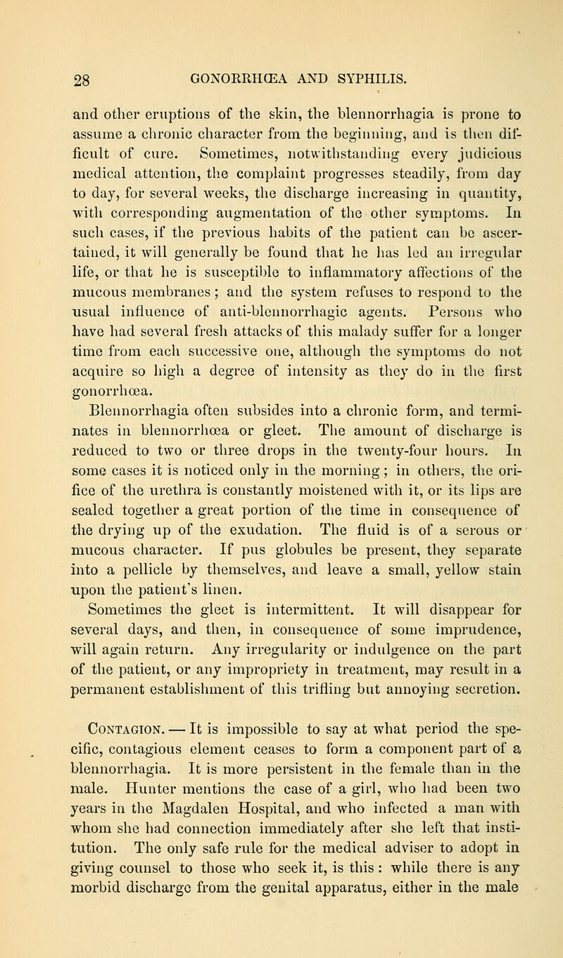 and other eruptions of the skin, the blennorrhagia is prone to assume a chronic character from the beginning, and is then dif- ficult of cure. Sometimes, notwithstanding every judicious medical attention, the complaint progresses steadily, from day to day, for several weeks, the discharge increasing in quantity, with corresponding augmentation of the other symptoms. In such cases, if the previous habits of the patient can be ascer- tained, it will generally be found that he has led an irregular life, or that he is susceptible to inflammatory affections of the mucous membranes ; and the system refuses to respond to the usual influence of anti-blennorrhagic agents. Persons who have had several fresh attacks of this malady suffer for a longer time from each successive one, although the symptoms do not acquire so high a degree of intensity as they do in the first gonorrhoea. Blennorrhagia often subsides into a chronic form, and termi- nates in blennorrhcea or gleet. The amount of discharge is reduced to two or three drops in the twenty-four hours. In some cases it is noticed only in the morning; in others, the ori- fice of the urethra is constantly moistened with it, or its lips are sealed together a great portion of the time in consequence of the drying up of the exudation. The fluid is of a serous or mucous character. If pus globules be present, they separate into a pellicle by themselves, and leave a small, yellow stain upon the patient's linen. Sometimes the gleet is intermittent. It will disappear for several days, and then, in consequence of some imprudence, will again return. Any irregularity or indulgence on the part of the patient, or any impropriety in treatment, may result in a permanent establishment of this trifling but annoying secretion. Contagion. — It is impossible to say at what period the spe- cific, contagious element ceases to form a component part of a blennorrhagia. It is more persistent in the female than in the male. Hunter mentions the case of a girl, who had been two years in the Magdalen Hospital, and who infected a man with whom she had connection immediately after she left that insti- tution. The only safe rule for the medical adviser to adopt in giving counsel to those who seek it, is this: while there is any morbid discharge from the genital apparatus, either in the male