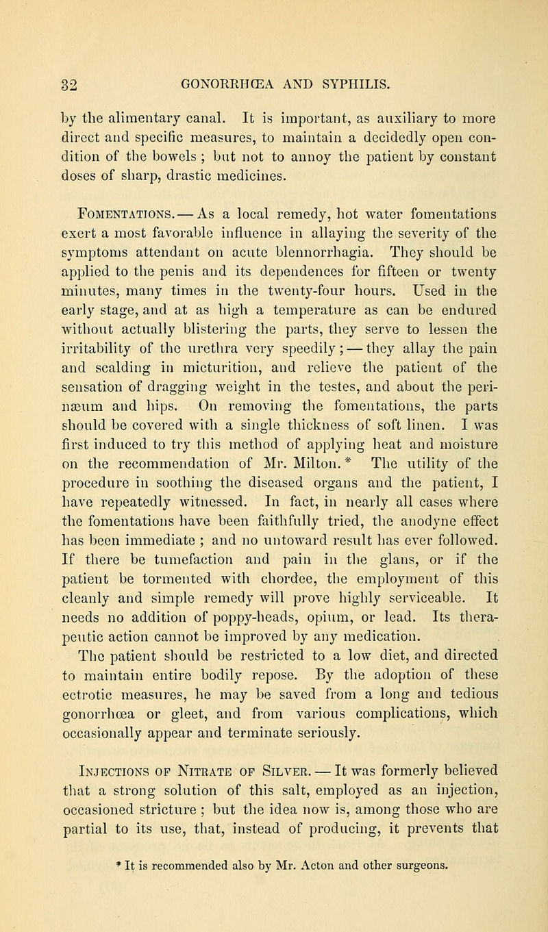 by the alimentary canal. It is important, as auxiliary to more direct and specific measures, to maintain a decidedly open con- dition of the bowels ; but not to annoy the patient by constant doses of sharp, drastic medicines. Fomentations.— As a local remedy, hot water fomentations exert a most favorable influence in allaying the severity of the symptoms attendant on acute blennorrhagia. They should be applied to the penis and its dependences for fifteen or twenty minutes, many times in the twenty-four hours. Used in the early stage, and at as high a temperature as can be endured without actually blistering the parts, they serve to lessen the irritability of the urethra very speedily; — they allay the pain and scalding in micturition, and relieve the patient of the sensation of dragging weight in the testes, and about the peri- neum and hips. On removing the fomentations, the parts should be covered with a single thickness of soft linen. I was first induced to try this method of applying heat and moisture on the recommendation of Mr. Milton. * The utility of the procedure in soothing the diseased organs and the patient, I have repeatedly witnessed. In fact, in nearly all cases where the fomentations have been faithfully tried, the anodyne effect has been immediate ; and no untoward result has ever followed. If there be tumefaction and pain in the glans, or if the patient be tormented with chordee, the employment of this cleanly and simple remedy will prove highly serviceable. It needs no addition of poppy-heads, opium, or lead. Its thera- peutic action cannot be improved by any medication. The patient should be restricted to a low diet, and directed to maintain entire bodily repose. By the adoption of these ectrotic measures, he may be saved from a long and tedious gonorrhoea or gleet, and from various complications, which occasionally appear and terminate seriously. Injections of Nitrate of Silver. — It was formerly believed that a strong solution of this salt, employed as an injection, occasioned stricture ; but the idea now is, among those who are partial to its use, that, instead of producing, it prevents that * It is recommended also by Mr. Acton and other surgeons.