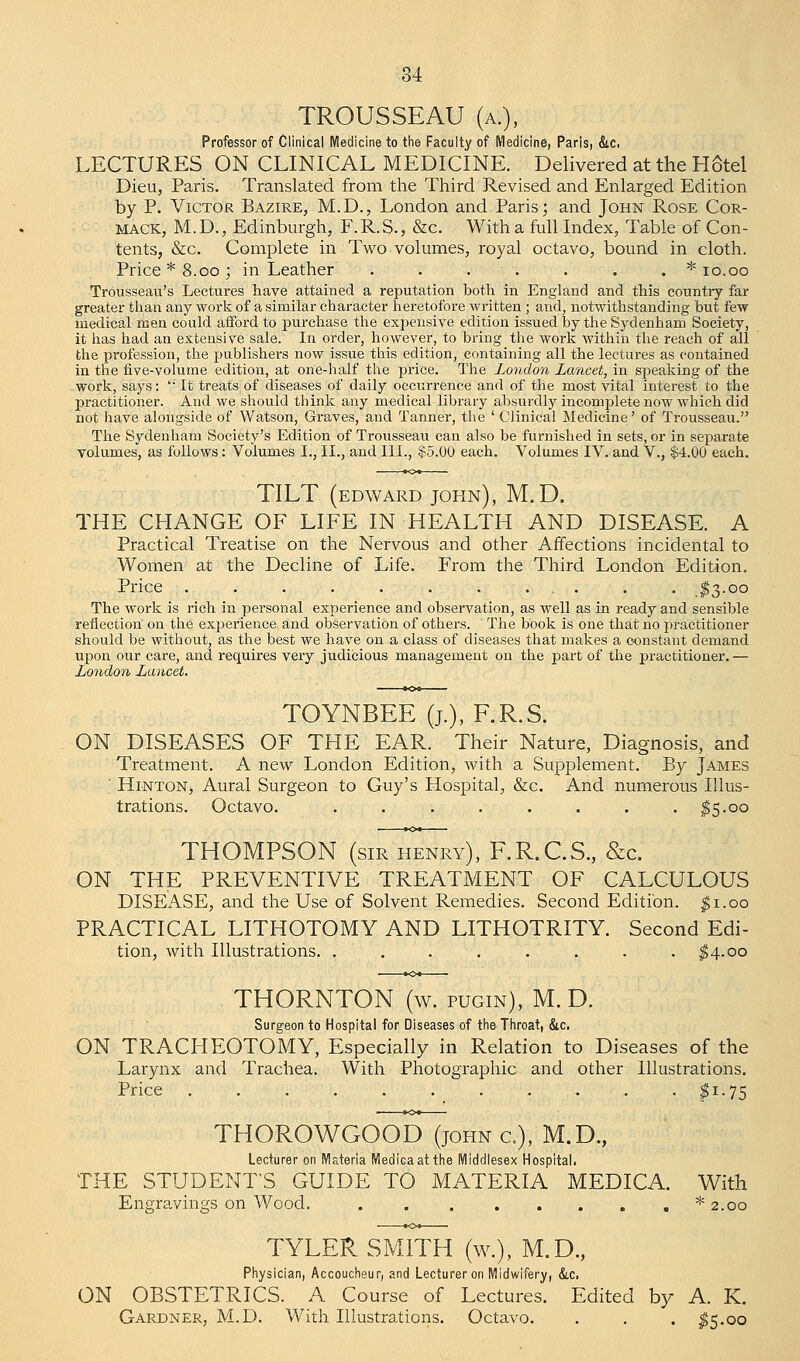 TROUSSEAU (a.), Professor of Clinical Medicine to the Faculty of Medicine, Paris, &c. LECTURES ON CLINICAL MEDICINE. Delivered at the HStel Dieu, Paris. Translated from the Third Revised and Enlarged Edition by P. Victor Bazire, M.D., London and Paris; and John Rose Cor- MACK, M. D., Edinburgh, F. R. S., &c. With a full Index, Table of Con- tents, &c. Complete in Two volumes, royal octavo, bound in cloth. Price* 8.00; in Leather ....... * 10.00 Trousseau's Lectures have attained a reputation both in England and this country far greater than any work of a similar character heretofore written; and, notwithstanding but few medical men could afford to purchase the expensive edition issued by the Sydenham Society, it has had an extensive sale. In order, however, to bring the work within the reach of all the profession, the publishers now issue this edition, containing all the lectures as contained in the five-volume edition, at one-half the price. The London Lancet, in speaking of the work, says: ''' It treats of diseases of daily occurrence and of the most vital interest to the practitioner. And we should think any medical library absurdly incomplete now which did not have alongside of Watson, Graves, and Tanner, the ' Clinical Medicine' of Trousseau. The Sydenham Society's Edition of Trousseau can also be furnished in sets, or in separate volumes, as follows: Volumes I., II., and III., $5.00 each. Volumes IV. and V., $4.00 each. TILT (edward john), M.D. THE CHANGE OF LIFE IN HEALTH AND DISEASE. A Practical Treatise on the Nervous and other Affections incidental to Women at the Decline of Life. From the Third London Edition. Price . . . . . . . ... . . .$3.00 The work is rich in personal experience and observation, as well as in ready and sensible reflection on the experience and observation of others. The book is one that no practitioner should be without, as the best we have on a class of diseases that makes a constant demand upon our care, and requires very judicious management on the part of the practitioner. — London Lancet. TOYNBEE (j.j, F.R.S. ON DISEASES OF THE EAR. Their Nature, Diagnosis, and Treatment. A new London Edition, with a Supplement. By James ' Hinton, Aural Surgeon to Guy's Hospital, &c. And numerous Illus- trations. Octavo. . . . . . . . $S-°° THOMPSON (sir henry), F.R.C.S., &c. ON THE PREVENTIVE TREATMENT OF CALCULOUS DISEASE, and the Use of Solvent Remedies. Second Edition. $1.00 PRACTICAL LITHOTOMY AND LITHOTRITY. Second Edi- tion, with Illustrations. . . . . . . . $4-00 THORNTON (w. pugin), M.D. Surgeon to Hospital for Diseases of the Throat, &c. ON TRACHEOTOMY, Especially in Relation to Diseases of the Larynx and Trachea. With Photographic and other Illustrations. Price . . . . . $!-75 THOROWGOOD (john c), M.D., Lecturer on Materia Medicaat the Middlesex Hospital. THE STUDENT'S GUIDE TO MATERIA MEDICA. With Engravings on Wood. * 2.00 TYLER SMITH (w.), M.D., Physician, Accoucheur, and Lecturer on Midwifery, &c. ON OBSTETRICS. A Course of Lectures. Edited by A. K. Gardner, M.D. With Illustrations. Octavo. . . . $5.00