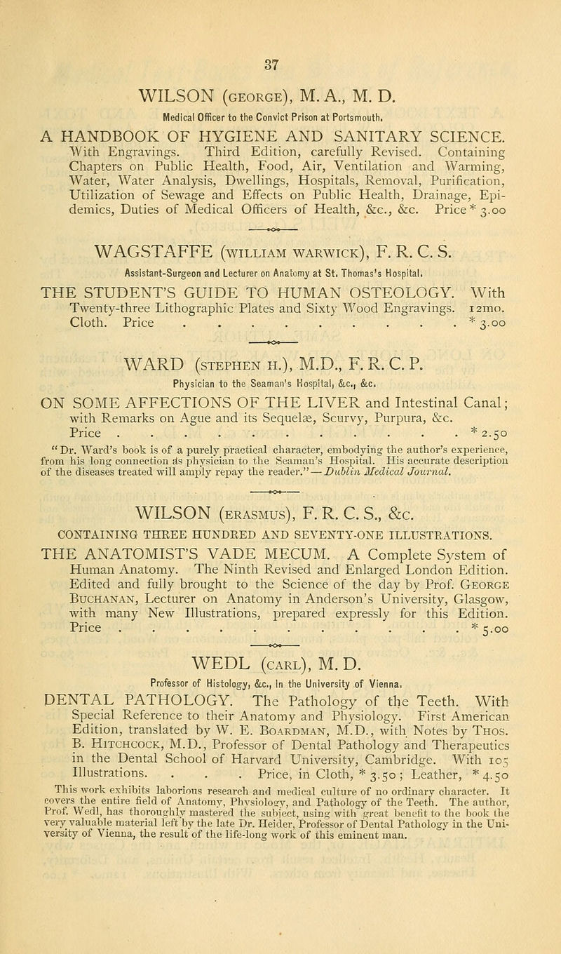 WILSON (george), M. A., M. D. Medical Officer to the Convict Prison at Portsmouth, A HANDBOOK OF HYGIENE AND SANITARY SCIENCE. With Engravings. Third Edition, carefully Revised. Containing Chapters on Public Health, Food, Air, Ventilation and Warming, Water, Water Analysis, Dwellings, Hospitals, Removal, Purification, Utilization of Sewage and Effects on Public Health, Drainage, Epi- demics, Duties of Medical Officers of Health, &c, &c. Price* 3.00 WAGSTAFFE (william Warwick), F. R. C. S. Assistant-Surgeon and Lecturer on Anatomy at St. Thomas's Hospital. THE STUDENT'S GUIDE TO HUMAN OSTEOLOGY. With Twenty-three Lithographic Plates and Sixty Wood Engravings. i2mo. Cloth. Price . . . . . . . . . *3-oo WARD (Stephen h.), M.D., F. R. C. P. Physician to the Seaman's Hospital, &c, &c. ON SOME AFFECTIONS OF THE LIVER and Intestinal Canal; with Remarks on Ague and its Sequelae, Scurvy, Purpura, &c. Price . . . . . . . . . . . ^2.50  Dr. Ward's book is of a purely practical character, embodying the author's experience, from his long connection as physician to the Seaman's Hospital. His accurate description of the diseases treated will amply repay the reader. — Dublin Medical Journal. WILSON (erasmus), F. R. C. S., &c. CONTAINING THREE HUNDRED AND SEVENTY-ONE ILLUSTRATIONS. THE ANATOMIST'S VADE MECUM. A Complete System of Human Anatomy. The Ninth Revised and Enlarged London Edition. Edited and fully brought to the Science of the day by Prof. George Buchanan, Lecturer on Anatomy in Anderson's University, Glasgow, Avith many New Illustrations, prepared expressly for this Edition. Price . . . . . . . . . . . * 5.00 WEDL (carl), M.D. Professor of Histology, &c, in the University of Vienna. DENTAL PATHOLOGY. The Pathology of the Teeth. With Special Reference to their Anatomy and Physiology. First American Edition, translated by W. E. Boardman, M.D., with Notes by Thos. B. Hitchcock, M.D., Professor of Dental Pathology and Therapeutics in the Dental School of Harvard University, Cambridge. With 105 Illustrations. . . . Price, in Cloth, * 3.50; Leather, ^4.50 This work exhibits laborious research and medical culture of no ordinary character. It covers the entire field of Anatomy, Physiology, and Pathology of the Teeth. The author, Prof. Wecll, has thoroughly mastered the subject, rising with great benefit to the book the very valuable material left by the late Dr. Heider, Professor of Dental Pathology in the Uni- versity of Vienna, the result of the life-long work of this eminent man.