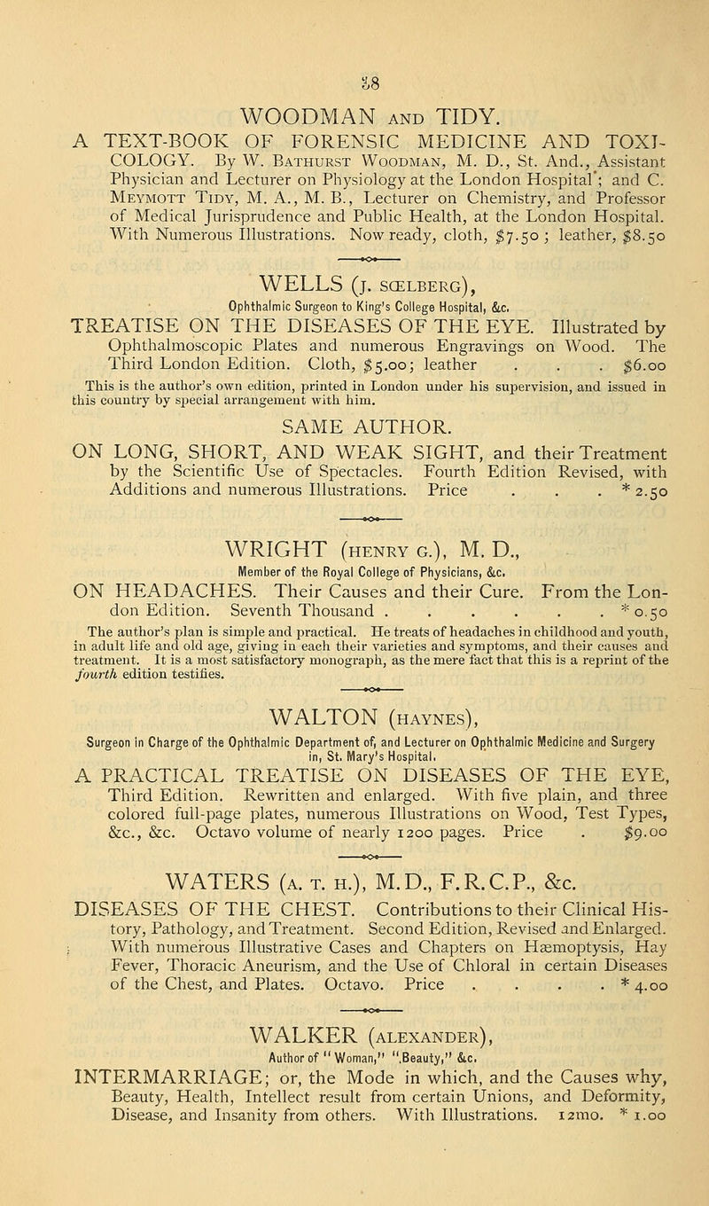 WOODMAN and TIDY. A TEXT-BOOK OF FORENSIC MEDICINE AND TOXI- COLOGY. By W. Bathurst Woodman, M. D., St. And., Assistant Physician and Lecturer on Physiology at the London Hospital*; and C. Meymott Tidy, M. A., M. B., Lecturer on Chemistry, and Professor of Medical Jurisprudence and Public Health, at the London Hospital. With Numerous Illustrations. Now ready, cloth, $7.50; leather, $8.50 WELLS (j. scelberg), Ophthalmic Surgeon to King's College Hospital, &c. TREATISE ON THE DISEASES OF THE EYE. Illustrated by Ophthalmoscopic Plates and numerous Engravings on Wood. The Third London Edition. Cloth, $5.00; leather . . . $6.00 This is the author's own edition, printed in London under his supervision, and issued in this country by special arrangement with him. SAME AUTHOR. ON LONG, SH9RT, AND WEAK SIGHT, and their Treatment by the Scientific Use of Spectacles. Fourth Edition Revised, with Additions and numerous Illustrations. Price . . . *2.5o WRIGHT (henry g.), M. D., Member of the Royal College of Physicians, &c. ON HEADACHES. Their Causes and their Cure. From the Lon- don Edition. Seventh Thousand . . . . . . ^0,50 The author's plan is simple and practical. He treats of headaches in childhood and youth, in adult life and old age, giving in each their varieties and symptoms, and their causes and treatment. It is a most satisfactory monograph, as the mere fact that this is a reprint of the fourth edition testifies. WALTON (haynes), Surgeon in Charge of the Ophthalmic Department of, and Lecturer on Ophthalmic Medicine and Surgery in, St, Mary's Hospital. A PRACTICAL TREATISE ON DISEASES OF THE EYE, Third Edition. Rewritten and enlarged. With five plain, and three colored full-page plates, numerous Illustrations on Wood, Test Types, &c, &c. Octavo volume of nearly 1200 pages. Price . $9.00 WATERS (a. t. h.), M.D., F.R.C.P., &c. DISEASES OF THE CHEST. Contributions to their Clinical His- tory, Pathology, and Treatment. Second Edition, Revised and Enlarged. With numerous Illustrative Cases and Chapters on Haemoptysis, Hay Fever, Thoracic Aneurism, and the Use of Chloral in certain Diseases of the Chest, and Plates. Octavo. Price . . . . *4.oo WALKER (Alexander), Author of Woman, .Beauty, &c. INTERMARRIAGE; or, the Mode in which, and the Causes why, Beauty, Health, Intellect result from certain Unions, and Deformity, Disease, and Insanity from others. With Illustrations. 121110. * 1.00