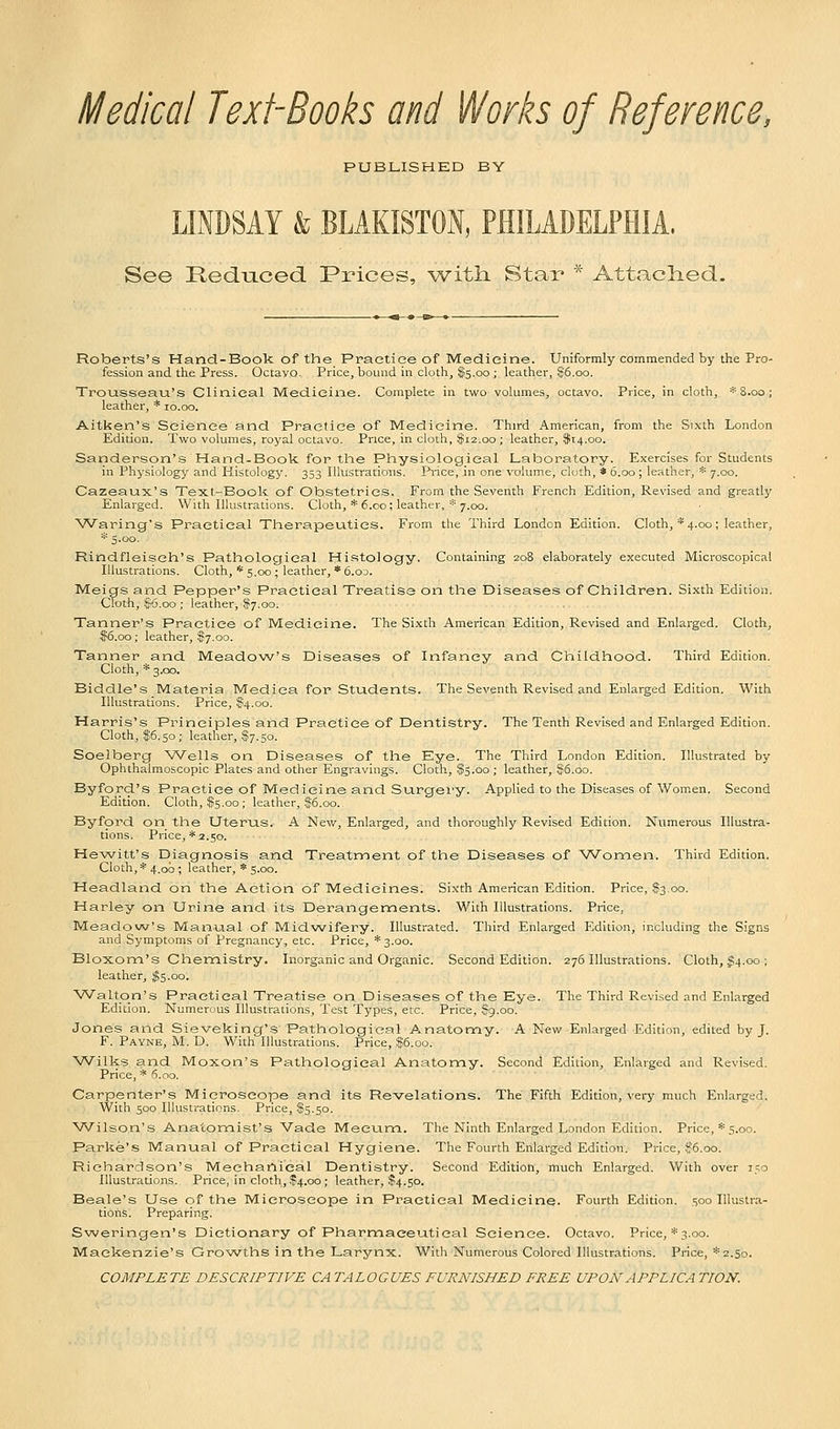Medical Text-Books and Works of Reference, PUBLISHED BY LINDSAY & BLAKISTON, PHILADELPHIA, See Reduced Prices, with. Star * Attached. Roberts's Hand-Book of the Practice of Medicine. Uniformly commended by the Pro- fession and the Press. Octavo. Price, bound in cloth, $5.00 ; leather, $6.00. Trousseau's Clinical Medicine. Complete in two volumes, octavo. Price, in cloth, * 8.00; leather, * 10.00. Aitken's Science and Practice of Medicine. Third American, from the Sixth London Edition. Two volumes, royal octavo. Price, in cloth, $12.00 ; leather, $14.00. Sanderson's Hand-Book for the Physiological Laboratory. Exercises for Students in Physiology and Histology. 353 Illustrations. Price, in one volume, cluth, * 6.00; leather, * 7.00. Cazeaux's Text-Book of Obstetrics. From the Seventh French Edition, Revised and greatly Enlarged. With Illustrations. Cloth, * 6.00; leather, * 7.00. Waring's Practical Therapeutics. From the Third London Edition. Cloth, * 4.00; leather, * 5.00. Rindfleisch's Pathological Histology. Containing 208 elaborately executed Microscopical Illustrations. Cloth, * 5.00 ; leather, * 6.od. Meigs and Pepper's Practical Treatise on the Diseases of Children. Sixth Edition. Cfoth, $6.00 ; leather, $7.00. Tanner's Practice of Medicine. The Sixth American Edition, Revised and Enlarged. Cloth, $6.00; leather, $7.00. Tanner and Meadow's Diseases of Infancy and Childhood. Third Edition. Cloth, * 3.00. Biddle's Materia Mediea for Students. The Seventh Revised and Enlarged Edition. With Illustrations. Price, §4.00. Harris's Principles and Practice of Dentistry. The Tenth Revised and Enlarged Edition. Cloth, $6.50; leather, $7.50. Soelberg Wells on Diseases of the Eye. The Third London Edition. Illustrated by Ophthalmoscopic Plates and other Engravings. Cloth, $5.00; leather, $6.00. Byford's Practice of Medicine and Surgery. Applied to the Diseases of Women. Second Edition. Cloth, $5.00; leather, $6.00.. Byford on the Uterus. A New, Enlarged, and thoroughly Revised Edition. Numerous Illustra- tions. Price, *2.50. Hewitt's Diagnosis and Treatment of the Diseases of Women. Third Edition. Cloth, * 4.00 ; leather, * 5.00. Headland on the Action of Medicines. Sixth American Edition. Price, 83.00. Harley on Urine and its Derangements. With Illustrations. Price, Meadow's Manual of Midwifery. Illustrated. Third Enlarged Edition, including the Signs and Symptoms of Pregnancy, etc. Price, *3.oo. Bloxom's Chemistry. Inorganic and Organic. Second Edition. 276 Illustrations. Cloth, $4.00 ; leather, $5.00. Walton's Practical Treatise on Diseases of the Eye. The Third Revised and Enlarged Edition. Numerous Illustrations, Test Types, etc. Price, Sg.oo. Jones and Sieveking's Pathological Anatomy. A New Enlarged Edition, edited by J. F. Payne, M. D. With Illustrations. Price, $6.00. Wilks and Moxon's Pathological Anatomy. Second Edition, Enlarged and Revised. Price, * 6.00. Carpenter's Microscope and its Revelations. The Fifth Edition, very much Enlarged. With 500 Illustrations. Price, $5.50. Wilson's Anatomist's Vade Mecum. The Ninth Enlarged London Edition. Price, * 5.00. Parke's Manual of Practical Hygiene. The Fourth Enlarged Edition. Price, %6.00. Richardson's Mechanical Dentistry. Second Edition, much Enlarged. With over 150 Illustrations. Price, in cloth, $4.00; leather, $4.50. Beale's Use of the Microscope in Practical Medicine. Fourth Edition. 500 Illustra- tions. Preparing. Sweringen's Dictionary of Pharmaceutical Science. Octavo. Price, *3.00. Mackenzie's Growths in the Larynx. With Numerous Colored Illustrations. Price, *2.50. COMPLETE DESCRIPTIVE CA TALOGUES FURNISHED FREE UPON APPLICA TION.