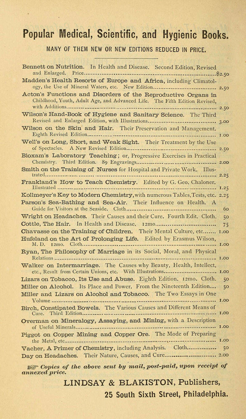 Popular Medical, Scientific, and Hygienic Books. MANY OF THEM NEW OR NEW EDITIONS REDUCED IN PRICE. Bennett on Nutrition. In Health and Disease. Second Edition, Revised and Enlarged. Price $2.50 Madden's Health Resorts of Europe and Africa, including Climatol- ogy, the Use of Mineral Waters, etc. New Edition 2.50 Acton's Functions and Disorders of the Reproductive Organs in Childhood, Youth, Adult Age, and Advanced Life. The Fifth Edition Revised, with Additions 2.50 Wilson's Hand-Book of Hygiene and Sanitary Science. The Third Revised and Enlarged Edition, with Illustrations 3.00 Wilson on the Skin and Hair. Their Preservation and Management. Eighth Revised Edition 1.00 Well's on Long, Short, and Weak Sight. Their Treatment by the Use of Spectacles. A New Revised Edition 2.50 Bloxam's Laboratory Teaching; or, Progressive Exercises in Practical Chemistry. Third Edition. 89 Engravings 2.00 Smith on the Training of Nurses for Hospital and Private Work. Illus- trated 2.25 Frankland's How to Teach Chemistry. Edited by G. Geo. Chaloner. Illustrated 1.25 Kollmeyer's Key to Modern Chemistry,with numerous Tables,Tests, etc. 2.25 Parson's Sea-Bathing and Sea-Air. Their Influence on Health. A Guide for Visitors at the Seaside. Cloth 60 Wright on Headaches. Their Causes and their Cure. Fourth Edit. Cloth. 50 Cottle, The Hair. In Health and Disease. i2mo 75 Chavasse on the Training of Children. Their Mental Culture, etc 1.00 Hufeland on the Art of Prolonging Life. Edited by Erasmus Wilson, M. D. i2mo. Cloth 1.00 Ryan, The Philosophy of Marriage in its Social, Moral, and Physical Relations 1.00 Walker on Intermarriage. The Causes why Beauty, Health, Intellect, etc., Result from Certain Unions, etc. With Illustrations 1.00 Lizars on Tobacco, Its Use and Abuse. Eighth Edition. i2mo. Cloth. 50 Miller on Alcohol. Its Place and Power. From the Nineteenth Edition.... 50 Miller and Lizars on Alcohol and Tobacco. The Two Essays in One . Volume I.00 Birch, Constipated Bowels. The Various Causes and Different Means of Cure. Third Edition 1.00 Overman on Mineralogy, Assaying, and Mining, with a Description of Useful Minerals i-oo Piggot on Copper Mining and Copper Ore. The Mode of Preparing the Metal, etc , i.oo Vacher, A Primer of Chemistry, including Analysis. Cloth 50 Day on Headaches. Their Nature, Causes, and Cure , 2.00 g@= Copies of the above sent by mail, post-paid, upon receipt of annexed price. LINDSAY & BLAKISTON, Publishers, 25 South Sixth Street, Philadelphia.