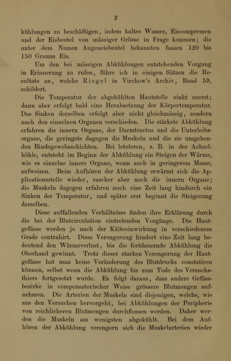 kühlungen zu beschäftigen, indem kaltes Wasser, Eiscompressen und der Eisbeutel von massiger Grösse in Frage kommen; die unter dem Namen Augeneisbeutel bekannten fassen 120 bis 150 Gramm Eis. Um den bei massigen Abkühlungen entstehenden Vorgang in Erinnerung zu rufen, führe ich in einigen Sätzen die Re- sultate an, welche Riegel in Virchow's Archiv, Band 59, schildert. Die Temperatur der abgekühlten Hautstelle sinkt zuerst; dann aber erfolgt bald eine Herabsetzung der Körpertemperatur. Das Sinken derselben erfolgt aber nicht gleichmässig, sondern nach den einzelnen Organen verschieden. Die stärkste Abkühlung erfahren die innern Organe, der Darmtractus und die Unterleibs- organe, die geringste dagegen die Muskeln und die sie umgeben- den Bindegewebsschichten. Bei letzteren, z. B. in der Achsel höhle, entsteht im Beginn der Abkühlung ein Steigen der Wärme wie es einzelne innere Organe, wenn auch in geringerem Masse aufweisen. Beim Aufhören der Abkühlung erwärmt sich die Ap- plicationsstelle wieder, rascher aber noch die innern Organe die Muskeln dagegen erfahren noch eine Zeit lang hindurch ein Sinken der Temperatur, und später erst beginnt die Steigerung derselben. Diese auffallenden Verhältnisse finden ihre Erklärung durch die bei der Blutcirculation eintretenden Vorgänge. Die Haut- gefässe werden je nach der Kälteeinwirkung in verschiedenem Grade contrahirt. Diese Verengerung hindert eine Zeit lang be- deutend den Wärmeverlust, bis die fortdauernde Abkühlung die Oberhand gewinnt. Trotz dieser starken Verengerung der Haut- gefässe hat man keine Veränderung des Blutdrucks constatiren können, selbst wenn die Abkühlung bis zum Tode des Versuchs- thiers fortgesetzt wurde. Es folgt daraus, dass andere Gefäss- bezirke in compensatorischer Weise grössere Blutmengen auf- nehmen. Die Arterien der Muskeln sind diejenigen, welche, wie aus den Versuchen hervorgeht, bei Abkühlungen der Peripherie von reichlicheren Blutmengen durchflössen werden. Daher wer- den die Muskeln am wenigsten abgekühlt. Bei dem Auf- hören der Abkühlung verengern sich die Muskelarterien wieder