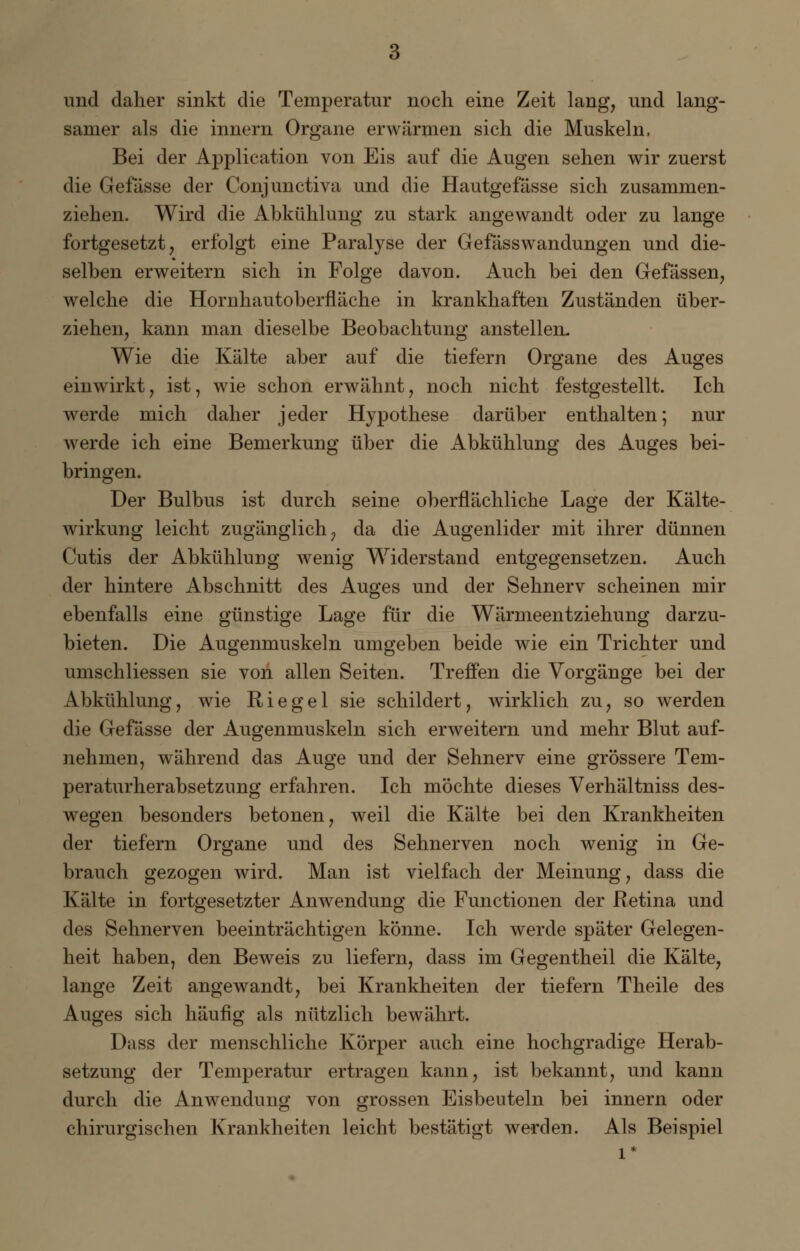 und daher sinkt die Temperatur noch eine Zeit lang, und lang- samer als die innern Organe erwärmen sich die Muskeln, Bei der Application von Eis auf die Augen sehen wir zuerst die Gefässe der Conjunctiva und die Hautgefässe sich zusammen- ziehen. Wird die Abkühlung zu stark angewandt oder zu lange fortgesetzt, erfolgt eine Paralyse der Gefässwandungen und die- selben erweitern sich in Folge davon. Auch bei den Gefässen, welche die Hornhautoberfläche in krankhaften Zuständen über- ziehen, kann man dieselbe Beobachtung anstellen. Wie die Kälte aber auf die tiefern Organe des Auges einwirkt, ist, wie schon erwähnt, noch nicht festgestellt. Ich werde mich daher jeder Hypothese darüber enthalten; nur werde ich eine Bemerkung über die Abkühlung des Auges bei- bringen. Der Bulbus ist durch seine oberflächliche Lage der Kälte- wirkung leicht zugänglich, da die Augenlider mit ihrer dünnen Cutis der Abkühlung wenig Widerstand entgegensetzen. Auch der hintere Abschnitt des Auges und der Sehnerv scheinen mir ebenfalls eine günstige Lage für die Wärmeentziehung darzu- bieten. Die Augenmuskeln umgeben beide wie ein Trichter und umschliessen sie von allen Seiten. Treffen die Vorgänge bei der Abkühlung, wie Riegel sie schildert, wirklich zu, so werden die Gefässe der Augenmuskeln sich erweitern und mehr Blut auf- nehmen, während das Auge und der Sehnerv eine grössere Tem- peraturherabsetzung erfahren. Ich möchte dieses Verhältniss des- wegen besonders betonen, weil die Kälte bei den Krankheiten der tiefern Organe und des Sehnerven noch wenig in Ge- brauch gezogen wird. Man ist vielfach der Meinung, dass die Kälte in fortgesetzter Anwendung die Functionen der Retina und des Sehnerven beeinträchtigen könne. Ich werde später Gelegen- heit haben, den Beweis zu liefern, dass im Gegentheil die Kälte, lange Zeit angewandt, bei Krankheiten der tiefern Theile des Auges sich häufig als nützlich bewährt. Dass der menschliche Körper auch eine hochgradige Herab- setzung der Temperatur ertragen kann, ist bekannt, und kann durch die Anwendung von grossen Eisbeuteln bei innern oder chirurgischen Krankheiten leicht bestätigt werden. Als Beispiel l*