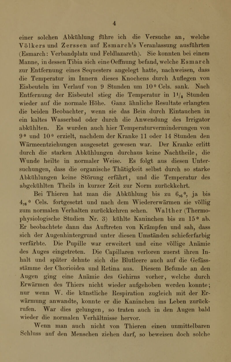 einer solchen Abkühlung führe ich die Versuche an, welche Völkersund Zerssen auf Esmarch's Veranlassung ausführten (Esmarch: Verbandplatz und Feldlazareth). Sie konnten bei einem Manne, in dessen Tibia sich eineOeffnung befand, welche Esmarch zur Entfernung eines Sequesters angelegt hatte, nachweisen, dass die Temperatur im Innern dieses Knochens durch Auflegen von Eisbeuteln im Verlauf von 9 Stunden um 10 ° Cels, sank. Nach Entfernung der Eisbeutel stieg die Temperatur in l*/4 Stunden wieder auf die normale Höhe. Ganz ähnliche Resultate erlangten die beiden Beobachter, wenn sie das Bein durch Eintauchen in ein kaltes Wasserbad oder durch die Anwendung des Irrigator abkühlten. Es wurden auch hier Temperaturverminderungen von 9° und 10° erzielt, nachdem der Kranke 11 oder 14 Stunden den Wärmeentziehungen ausgesetzt gewesen war. Der Kranke erlitt durch die starken Abkühlungen durchaus keine Nachtheile, die Wunde heilte in normaler Weise. Es folgt aus diesen Unter- suchungen, dass die organische Thätigkeit selbst durch so starke Abkühlungen keine Störung erfährt, und die Temperatur des abgekühlten Theils in kurzer Zeit zur Norm zurückkehrt. Bei Thieren hat man die Abkühlung bis zu 6,6°, ja bis 4,8 ° Cels. fortgesetzt und nach dem Wiedererwärmen sie völlig zum normalen Verhalten zurückkehren sehen. Walther (Thermo- physiologische Studien Nr. 3) kühlte Kaninchen bis zu 15° ab. Er beobachtete dann das Auftreten von Krämpfen und sah, dass sich der Augenhintergrund unter diesen Umständen schieferfarbig verfärbte. Die Pupille war erweitert und eine völlige Anämie des Auges eingetreten. Die Capillaren verloren zuerst ihren In- halt und später dehnte sich die Blutleere auch auf die Gefäss- stämme der Chorioidea und Retina aus. Diesem Befunde an den Augen ging eine Anämie des Gehirns vorher, welche durch Erwärmen des Thiers nicht wieder aufgehoben werden konnte; nur wenn W. die künstliche Respiration zugleich mit der Er- wärmung anwandte, konnte er die Kaninchen ins Leben zurück- rufen. War dies gelungen, so traten auch in den Augen bald wieder die normalen Verhältnisse hervor. Wenn man auch nicht von Thieren einen unmittelbaren Schluss auf den Menschen ziehen darf, so beweisen doch solche