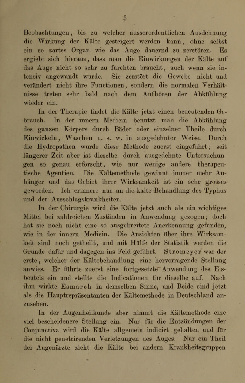 Beobachtungen, bis zu welcher ausserordentlichen Ausdehnung die Wirkung der Kälte gesteigert werden kann, ohne selbst ein so zartes Organ wie das Auge dauernd zu zerstören. Es ergiebt sich hieraus, dass man die Einwirkungen der Kälte auf das Auge nicht so sehr zu fürchten braucht, auch wenn sie in- tensiv angewandt wurde. Sie zerstört die Gewebe nicht und verändert nicht ihre Functionen, sondern die normalen Verhält- nisse treten sehr bald nach dem Aufhören der Abkühlung wieder ein. In der Therapie findet die Kälte jetzt einen bedeutenden Ge- brauch. In der innern Medicin benutzt man die Abkühlung des ganzen Körpers durch Bäder oder einzelner Theile durch Einwickeln, Waschen u. s. w. in ausgedehnter Weise. Durch die Hydropathen wurde diese Methode zuerst eingeführt; seit längerer Zeit aber ist dieselbe durch ausgedehnte Untersuchun- gen so genau erforscht, wie nur wenige andere therapeu- tische Agentien. Die Kältemethode gewinnt immer mehr An- hänger und das Gebiet ihrer Wirksamkeit ist ein sehr grosses geworden. Ich erinnere nur an die kalte Behandlung des Typhus und der Ausschlagskrankheiten. In der Chirurgie wird die Kälte jetzt auch als ein wichtiges Mittel bei zahlreichen Zuständen in Anwendung gezogen; doch hat sie noch nicht eine so ausgebreitete Anerkennung gefunden, wie in der innern Medicin. Die Ansichten über ihre Wirksam- keit sind noch getheilt, und mit Hülfe der Statistik werden die Gründe dafür und dagegen ins Feld geführt. Stromeyer war der erste, welcher der Kältebehandlung eine hervorragende Stellung anwies. Er führte zuerst eine fortgesetzte* Anwendung des Eis- beutels ein und stellte die Indicationen für dieselbe auf. Nach ihm wirkte Esmarch in demselben Sinne, und Beide sind jetzt als die Hauptrepräsentanten der Kältemethode in Deutschland an- zusehen. In der Augenheilkunde aber nimmt die Kältemethode eine viel bescheidenere Stellung ein. Nur für die Entzündungen der Conjunctiva wird die Kälte allgemein indicirt gehalten uud für die nicht penetrirenden Verletzungen des Auges. Nur ein Theil der Augenärzte zieht die Kälte bei andern Krankheitsgruppen