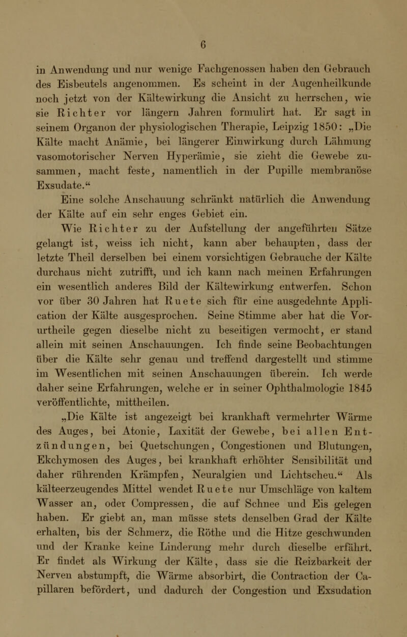 in Anwendung und nur wenige Fachgenossen haben den Gebrauch des Eisbeutels angenommen. Es scheint in der Augenheilkunde noch jetzt von der Kältewirkung die Ansicht zu herrschen, wie sie Richter vor längern Jahren formulirt hat. Er sagt in seinem Organon der physiologischen Therapie, Leipzig 1850: „Die Kälte macht Anämie, bei längerer Einwirkung durch Lähmung vasomotorischer Nerven Hyperämie, sie zieht die Gewebe zu- sammen, macht feste, namentlich in der Papille membranöse Exsudate. Eine solche Anschauung schränkt natürlich die Anwendung der Kälte auf ein sehr enges Gebiet ein. Wie Richter zu der Aufstellung der angeführten Sätze gelangt ist, weiss ich nicht, kann aber behaupten, dass der letzte Theil derselben bei einem vorsichtigen Gebrauche der Kälte durchaus nicht zutrifft, und ich kann nach meinen Erfahrungen ein wesentlich anderes Bild der Kältewirkung entwerfen. Schon vor über 30 Jahren hat R u e t e sich für eine ausgedehnte Appli- cation der Kälte ausgesprochen. Seine Stimme aber hat die Vor- urtheile gegen dieselbe nicht zu beseitigen vermocht, er stand allein mit seinen Anschauungen. Ich finde seine Beobachtungen über die Kälte sehr genau und treffend dargestellt und stimme im Wesentlichen mit seinen Anschauungen überein. Ich werde daher seine Erfahrungen, welche er in seiner Ophthalmologie 1845 veröffentlichte, mittheilen. „Die Kälte ist angezeigt bei krankhaft vermehrter Wärme des Auges, bei Atonie, Laxität der Gewebe, bei allen Ent- zündungen, bei Quetschungen, Congestionen und Blutungen, Ekchymosen des Auges, bei krankhaft erhöhter Sensibilität und daher rührenden Krämpfen, Neuralgien und Lichtscheu. Als kälteerzeugendes Mittel wendet R u e t e nur Umschläge von kaltem Wasser an, oder Compressen, die auf Schnee und Eis gelegen haben. Er giebt an, man müsse stets denselben Grad der Kälte erhalten, bis der Schmerz, die Röthe und die Hitze geschwunden und der Kranke keine Linderung mehr durch dieselbe erfährt. Er findet als Wirkung der Kälte, dass sie die Reizbarkeit der Nerven abstumpft, die Wärme absorbirt, die Contraction der Ca- pillaren befördert, und dadurch der Congestion und Exsudation