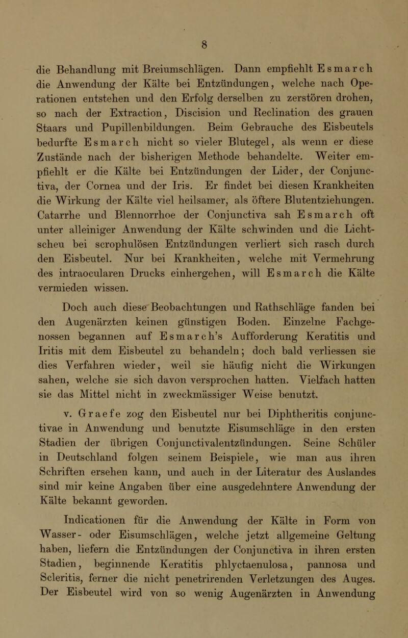 die Behandlung mit Breiumschlägen. Dann empfiehlt E s m a r c h die Anwendung der Kälte bei Entzündungen, welche nach Ope- rationen entstehen und den Erfolg derselben zu zerstören drohen, so nach der Extraction, Discision und Reclination des grauen Staars und Pupillenbildungen, Beim Gebrauche des Eisbeutels bedurfte Esmarch nicht so vieler Blutegel, als wenn er diese Zustände nach der bisherigen Methode behandelte. Weiter em- pfiehlt er die Kälte bei Entzündungen der Lider, der Conjunc- tiva, der Cornea und der Iris. Er findet bei diesen Krankheiten die Wirkung der Kälte viel heilsamer, als öftere Blutentziehungen. Catarrhe und Blennorrhoe der Conjunctiva sah Esmarch oft unter alleiniger Anwendung der Kälte schwinden und die Licht- scheu bei scrophulösen Entzündungen verliert sich rasch durch den Eisbeutel. Nur bei Krankheiten, welche mit Vermehrung des intraocularen Drucks einhergehen, will Esmarch die Kälte vermieden wissen. Doch auch diese Beobachtungen und Rathschläge fanden bei den Augenärzten keinen günstigen Boden. Einzelne Fachge- nossen begannen auf Esmarch's Aufforderung Keratitis und Iritis mit dem Eisbeutel zu behandeln; doch bald verliessen sie dies Verfahren wieder, weil sie häufig nicht die Wirkungen sahen, welche sie sich davon versprochen hatten. Vielfach hatten sie das Mittel nicht in zweckmässiger Weise benutzt. v. Graefe zog den Eisbeutel nur bei Diphtheritis conjunc- tivae in Anwendung und benutzte Eisumschläge in den ersten Stadien der übrigen Conjunctivalentzündungen. Seine Schüler in Deutschland folgen seinem Beispiele, wie man aus ihren Schriften ersehen kann, und auch in der Literatur des Auslandes sind mir keine Angaben über eine ausgedehntere Anwendung der Kälte bekannt geworden. Indicationen für die Anwendung der Kälte in Form von Wasser- oder Eisumschlägen, welche jetzt allgemeine Geltung haben, liefern die Entzündungen der Conjunctiva in ihren ersten Stadien, beginnende Keratitis phlyctaenulosa, pannosa und Scleritis, ferner die nicht penetrirenden Verletzungen des Auges. Der Eisbeutel wird von so wenig Augenärzten in Anwendung